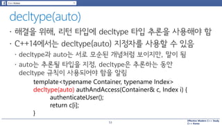 Effective Modern C++ Study
C++ Korea
template<typename Container, typename Index>
decltype(auto) authAndAccess(Container& c, Index i) {
authenticateUser();
return c[i];
}
53
 