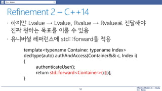 Effective Modern C++ Study
C++ Korea
template<typename Container, typename Index>
decltype(auto) authAndAccess(Container&& c, Index i)
{
authenticateUser();
return std::forward<Container>(c)[i];
}
58
 