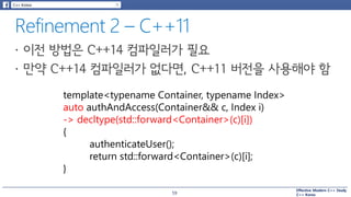 Effective Modern C++ Study
C++ Korea
template<typename Container, typename Index>
auto authAndAccess(Container&& c, Index i)
-> decltype(std::forward<Container>(c)[i])
{
authenticateUser();
return std::forward<Container>(c)[i];
}
59
 