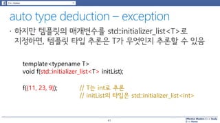 Effective Modern C++ Study
C++ Korea
template<typename T>
void f(std::initializer_list<T> initList);
f({11, 23, 9}); // T는 int로 추론
// initList의 타입은 std::initializer_list<int>
41
 