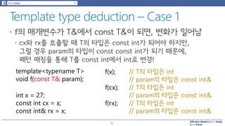 Effective Modern C++ Study
C++ Korea
template<typename T>
void f(const T& param);
int x = 27;
const int cx = x;
const int& rx = x;
f(x); // T의 타입은 int
// param의 타입은 const int&
// T의 타입은 int
// param의 타입은 const int&
// T의 타입은 int
// param의 타입은 const int&
f(cx);
f(rx);
9
 