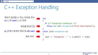 Effective Modern C++ Study
C++ Korea
try
{
if (/* Exception Condition */)
throw new std::exception("Error Description");
}
catch (std::exception e)
{
cout << "Exception : " << e.what() << endl;
}
4
예외가 발생할 수 있는 부분을 정의
try { } 와 catch { } 는 한쌍
예외를 발생시킴
try 안에서 발생한 예외 중 e를 catch
예외 처리
 