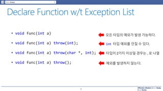 Effective Modern C++ Study
C++ Korea5
• void func(int a)
• void func(int a) throw(int);
• void func(int a) throw(char *, int);
• void func(int a) throw();
모든 타입의 예외가 발생 가능하다.
int 타입 예외를 던질 수 있다.
타입이 2가지 이상일 경우는 , 로 나열
예외를 발생하지 않는다.
 