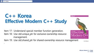 Effective Modern C++ Study
C++ Korea
Item 17 : Understand special member function generation.
Item 18 : Use std::unique_ptr for exclusive-ownership resource
management.
Item 19 : Use std::shared_ptr for shared-ownership resource management
.
 