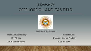 A Seminar On
OFFSHORE OIL AND GAS FIELD
Jiwaji University, Gwalior
Under The Guidance By:- Submitted By:-
Dr. P.K.Jain Chinmay Kumar Pradhan
S.O.S Earth Science M.Sc. 3rd SEM
 