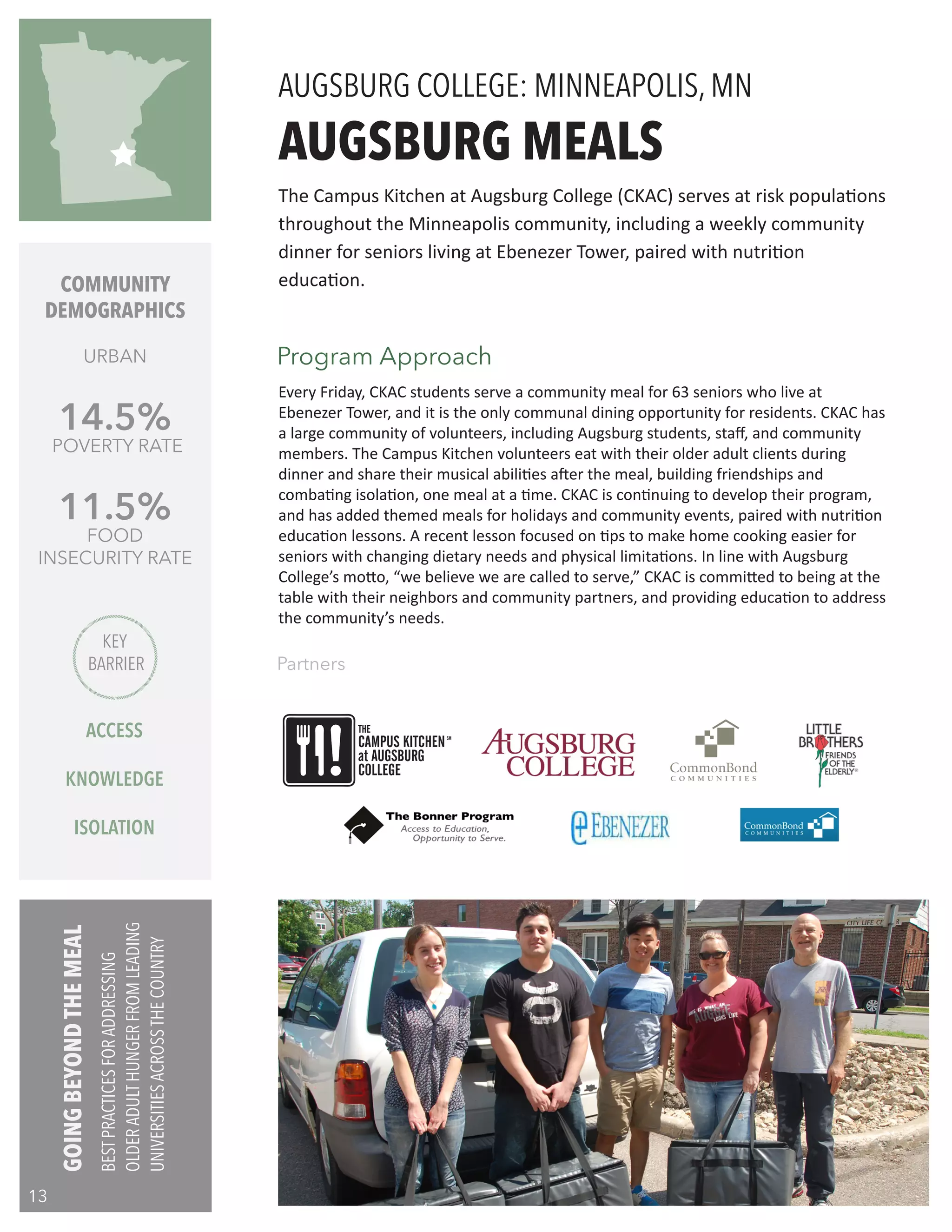 COMMUNITY
DEMOGRAPHICS
URBAN
14.5%
POVERTY RATE
11.5%
FOOD
INSECURITY RATE
Every Friday, CKAC students serve a community meal for 63 seniors who live at
Ebenezer Tower, and it is the only communal dining opportunity for residents. CKAC has
a large community of volunteers, including Augsburg students, staff, and community
members. The Campus Kitchen volunteers eat with their older adult clients during
dinner and share their musical abilities after the meal, building friendships and
combating isolation, one meal at a time. CKAC is continuing to develop their program,
and has added themed meals for holidays and community events, paired with nutrition
education lessons. A recent lesson focused on tips to make home cooking easier for
seniors with changing dietary needs and physical limitations. In line with Augsburg
College’s motto, “we believe we are called to serve,” CKAC is committed to being at the
table with their neighbors and community partners, and providing education to address
the community’s needs.
AUGSBURG MEALS
Partners
The Campus Kitchen at Augsburg College (CKAC) serves at risk populations
throughout the Minneapolis community, including a weekly community
dinner for seniors living at Ebenezer Tower, paired with nutrition
education.
AUGSBURG COLLEGE: MINNEAPOLIS, MN
Program Approach
KEY
BARRIER
ACCESS
KNOWLEDGE
ISOLATION
THE
CAMPUS KITCHEN
at AUGSBURG
SM
COLLEGE
GOINGBEYONDTHEMEAL
BESTPRACTICESFORADDRESSING
OLDERADULTHUNGERFROMLEADING
UNIVERSITIESACROSSTHECOUNTRY
13
 