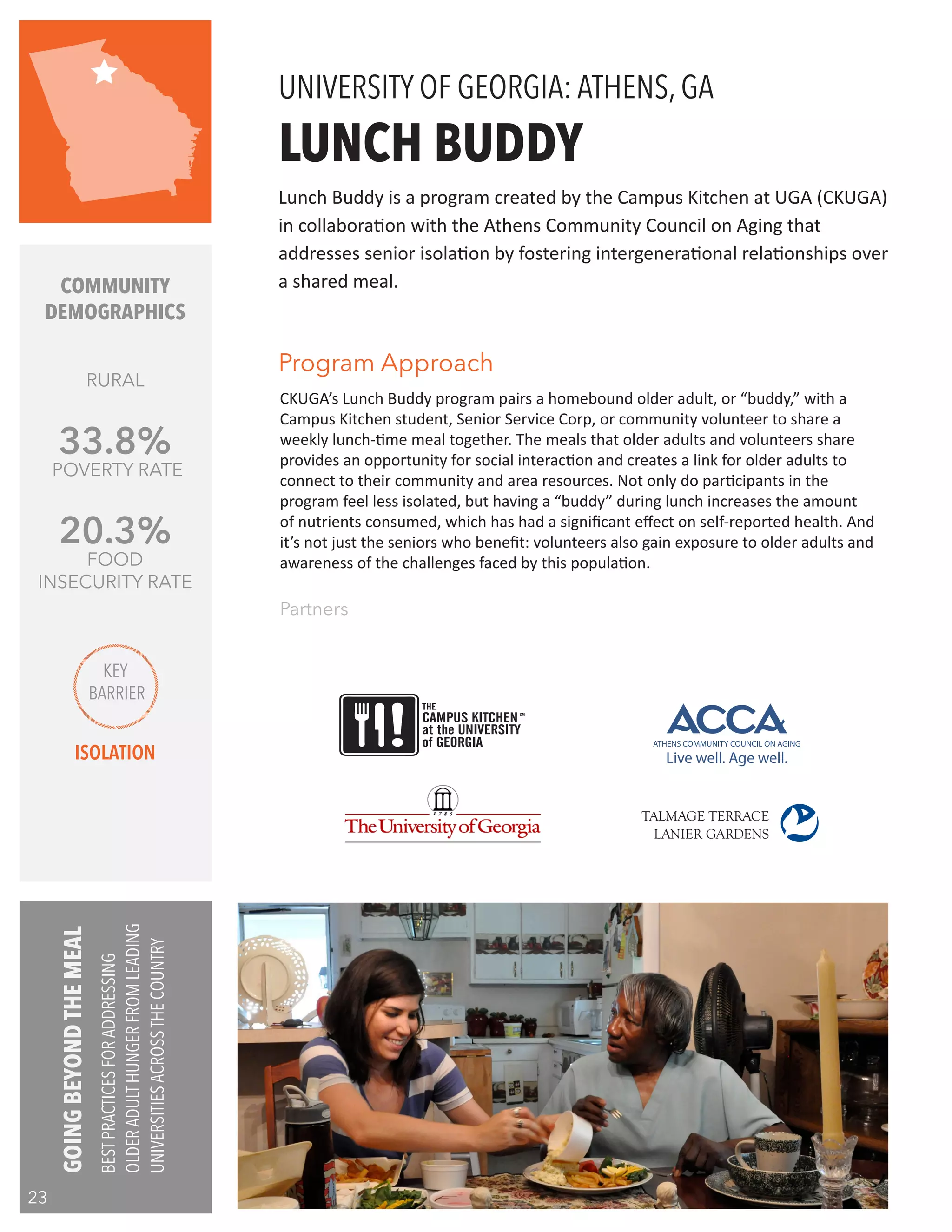 CKUGA’s Lunch Buddy program pairs a homebound older adult, or “buddy,” with a
Campus Kitchen student, Senior Service Corp, or community volunteer to share a
weekly lunch-time meal together. The meals that older adults and volunteers share
provides an opportunity for social interaction and creates a link for older adults to
connect to their community and area resources. Not only do participants in the
program feel less isolated, but having a “buddy” during lunch increases the amount
of nutrients consumed, which has had a significant effect on self-reported health. And
it’s not just the seniors who benefit: volunteers also gain exposure to older adults and
awareness of the challenges faced by this population.
LUNCH BUDDY
Partners
Lunch Buddy is a program created by the Campus Kitchen at UGA (CKUGA)
in collaboration with the Athens Community Council on Aging that
addresses senior isolation by fostering intergenerational relationships over
a shared meal.
UNIVERSITY OF GEORGIA: ATHENS, GA
COMMUNITY
DEMOGRAPHICS
RURAL
33.8%
POVERTY RATE
20.3%
FOOD
INSECURITY RATE
Program Approach
KEY
BARRIER
ISOLATION
THE
CAMPUS KITCHEN
at the UNIVERSITY
of GEORGIA
SM
GOINGBEYONDTHEMEAL
BESTPRACTICESFORADDRESSING
OLDERADULTHUNGERFROMLEADING
UNIVERSITIESACROSSTHECOUNTRY
23
 