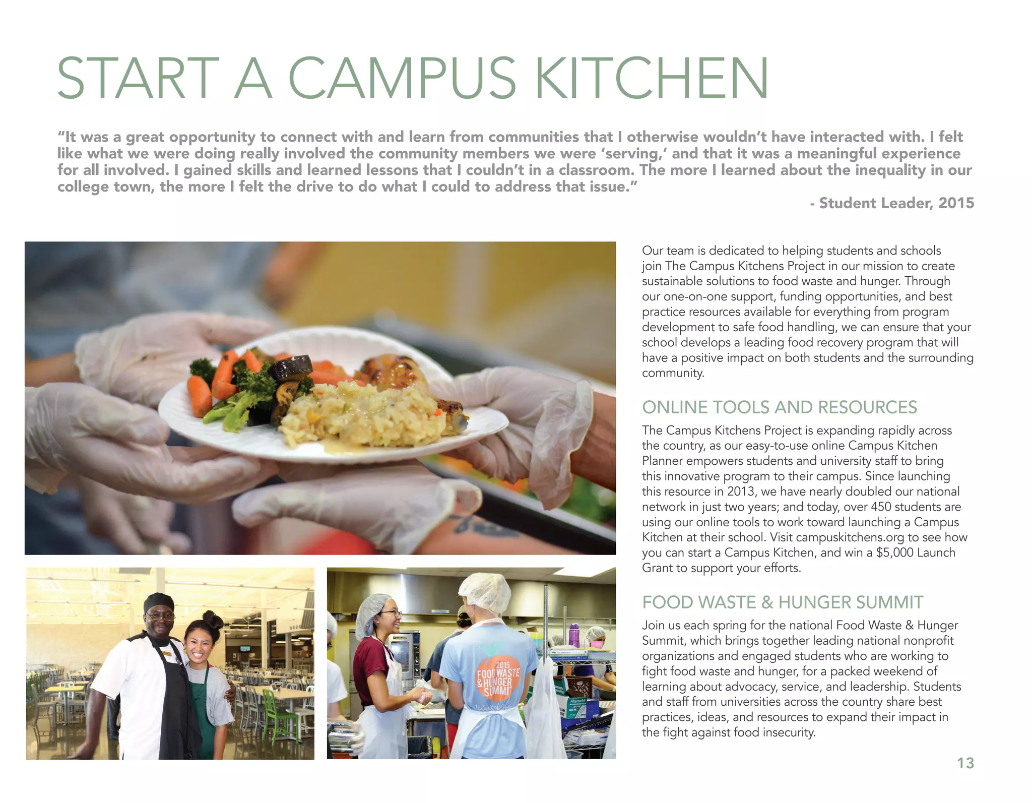 13
START A CAMPUS KITCHEN
Our team is dedicated to helping students and schools
join The Campus Kitchens Project in our mission to create
sustainable solutions to food waste and hunger. Through
our one-on-one support, funding opportunities, and best
practice resources available for everything from program
development to safe food handling, we can ensure that your
school develops a leading food recovery program that will
have a positive impact on both students and the surrounding
community.
ONLINE TOOLS AND RESOURCES
The Campus Kitchens Project is expanding rapidly across
the country, as our easy-to-use online Campus Kitchen
Planner empowers students and university staff to bring
this innovative program to their campus. Since launching
this resource in 2013, we have nearly doubled our national
network in just two years; and today, over 450 students are
using our online tools to work toward launching a Campus
Kitchen at their school. Visit campuskitchens.org to see how
you can start a Campus Kitchen, and win a $5,000 Launch
Grant to support your efforts.
FOOD WASTE & HUNGER SUMMIT
Join us each spring for the national Food Waste & Hunger
Summit, which brings together leading national nonprofit
organizations and engaged students who are working to
fight food waste and hunger, for a packed weekend of
learning about advocacy, service, and leadership. Students
and staff from universities across the country share best
practices, ideas, and resources to expand their impact in
the fight against food insecurity.
“It was a great opportunity to connect with and learn from communities that I otherwise wouldn’t have interacted with. I felt
like what we were doing really involved the community members we were ‘serving,’ and that it was a meaningful experience
for all involved. I gained skills and learned lessons that I couldn’t in a classroom. The more I learned about the inequality in our
college town, the more I felt the drive to do what I could to address that issue.”
- Student Leader, 2015
 