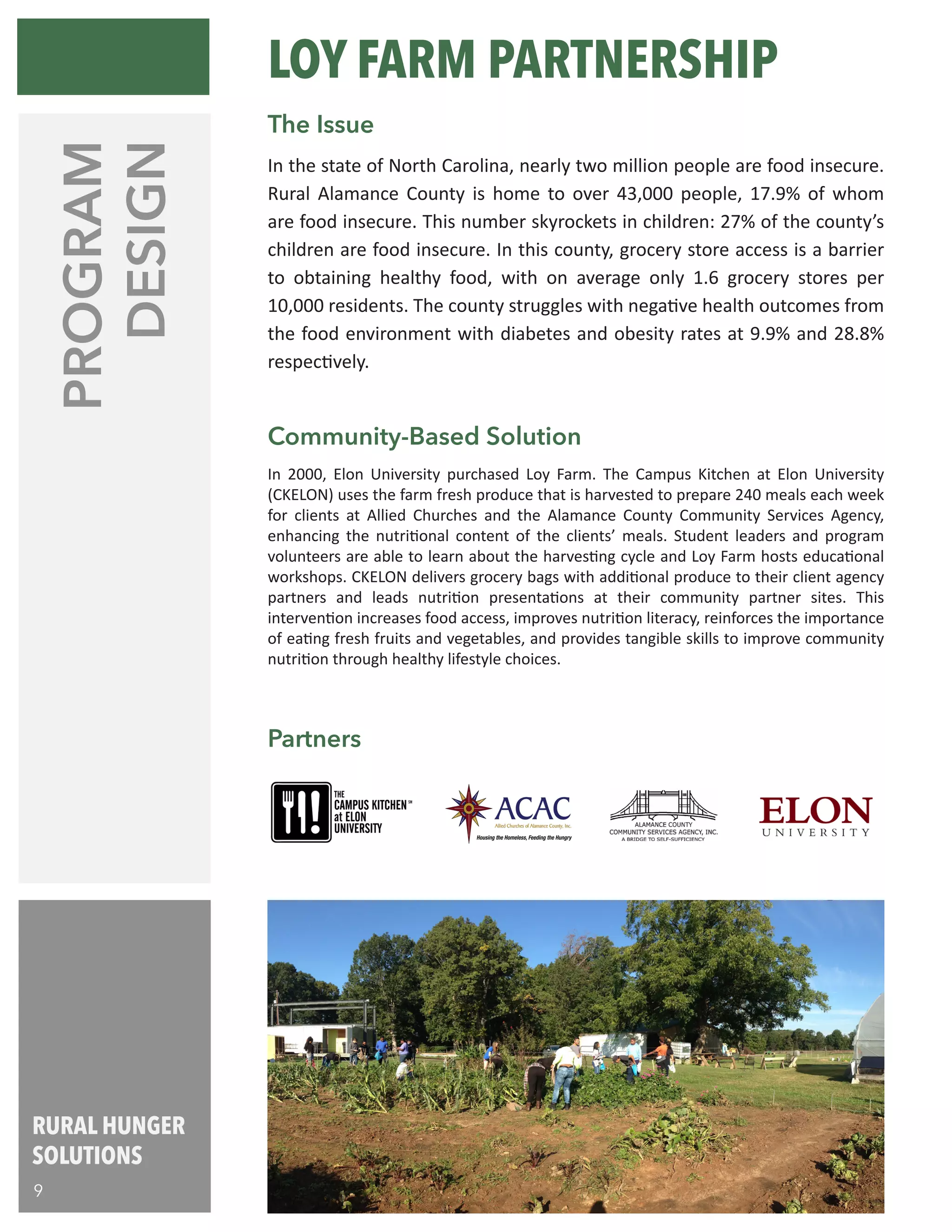 PROGRAM
DESIGN
Partners
In 2000, Elon University purchased Loy Farm. The Campus Kitchen at Elon University
(CKELON) uses the farm fresh produce that is harvested to prepare 240 meals each week
for clients at Allied Churches and the Alamance County Community Services Agency,
enhancing the nutritional content of the clients’ meals. Student leaders and program
volunteers are able to learn about the harvesting cycle and Loy Farm hosts educational
workshops. CKELON delivers grocery bags with additional produce to their client agency
partners and leads nutrition presentations at their community partner sites. This
intervention increases food access, improves nutrition literacy, reinforces the importance
of eating fresh fruits and vegetables, and provides tangible skills to improve community
nutrition through healthy lifestyle choices.
Community-Based Solution
In the state of North Carolina, nearly two million people are food insecure.
Rural Alamance County is home to over 43,000 people, 17.9% of whom
are food insecure. This number skyrockets in children: 27% of the county’s
children are food insecure. In this county, grocery store access is a barrier
to obtaining healthy food, with on average only 1.6 grocery stores per
10,000 residents. The county struggles with negative health outcomes from
the food environment with diabetes and obesity rates at 9.9% and 28.8%
respectively.
The Issue
LOY FARM PARTNERSHIP
RURAL HUNGER
SOLUTIONS
9
 