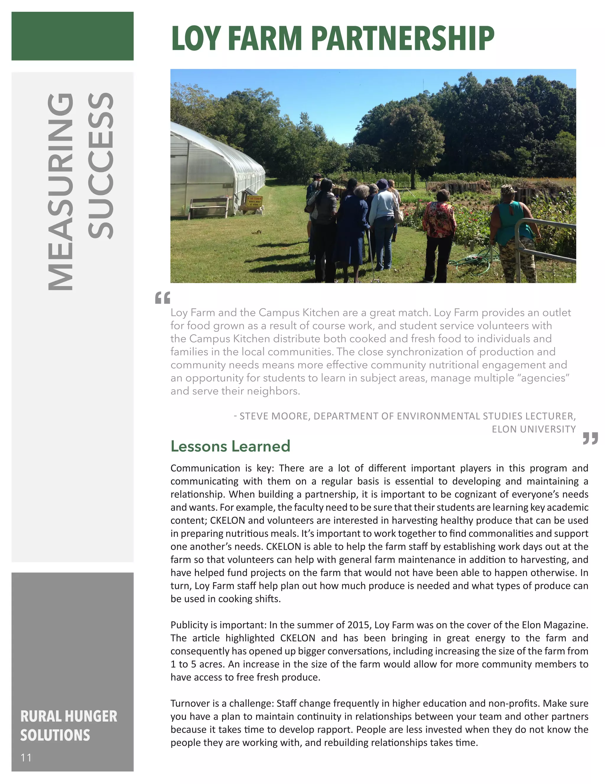 RURAL HUNGER
SOLUTIONS
11
MEASURING
SUCCESS
Communication is key: There are a lot of different important players in this program and
communicating with them on a regular basis is essential to developing and maintaining a
relationship. When building a partnership, it is important to be cognizant of everyone’s needs
and wants. For example, the faculty need to be sure that their students are learning key academic
content; CKELON and volunteers are interested in harvesting healthy produce that can be used
in preparing nutritious meals. It’s important to work together to find commonalities and support
one another’s needs. CKELON is able to help the farm staff by establishing work days out at the
farm so that volunteers can help with general farm maintenance in addition to harvesting, and
have helped fund projects on the farm that would not have been able to happen otherwise. In
turn, Loy Farm staff help plan out how much produce is needed and what types of produce can
be used in cooking shifts.
Publicity is important: In the summer of 2015, Loy Farm was on the cover of the Elon Magazine.
The article highlighted CKELON and has been bringing in great energy to the farm and
consequently has opened up bigger conversations, including increasing the size of the farm from
1 to 5 acres. An increase in the size of the farm would allow for more community members to
have access to free fresh produce.
Turnover is a challenge: Staff change frequently in higher education and non-profits. Make sure
you have a plan to maintain continuity in relationships between your team and other partners
because it takes time to develop rapport. People are less invested when they do not know the
people they are working with, and rebuilding relationships takes time.
Lessons Learned
“
“Loy Farm and the Campus Kitchen are a great match. Loy Farm provides an outlet
for food grown as a result of course work, and student service volunteers with
the Campus Kitchen distribute both cooked and fresh food to individuals and
families in the local communities. The close synchronization of production and
community needs means more effective community nutritional engagement and
an opportunity for students to learn in subject areas, manage multiple “agencies”
and serve their neighbors.
- STEVE MOORE, DEPARTMENT OF ENVIRONMENTAL STUDIES LECTURER,
ELON UNIVERSITY
LOY FARM PARTNERSHIP
 