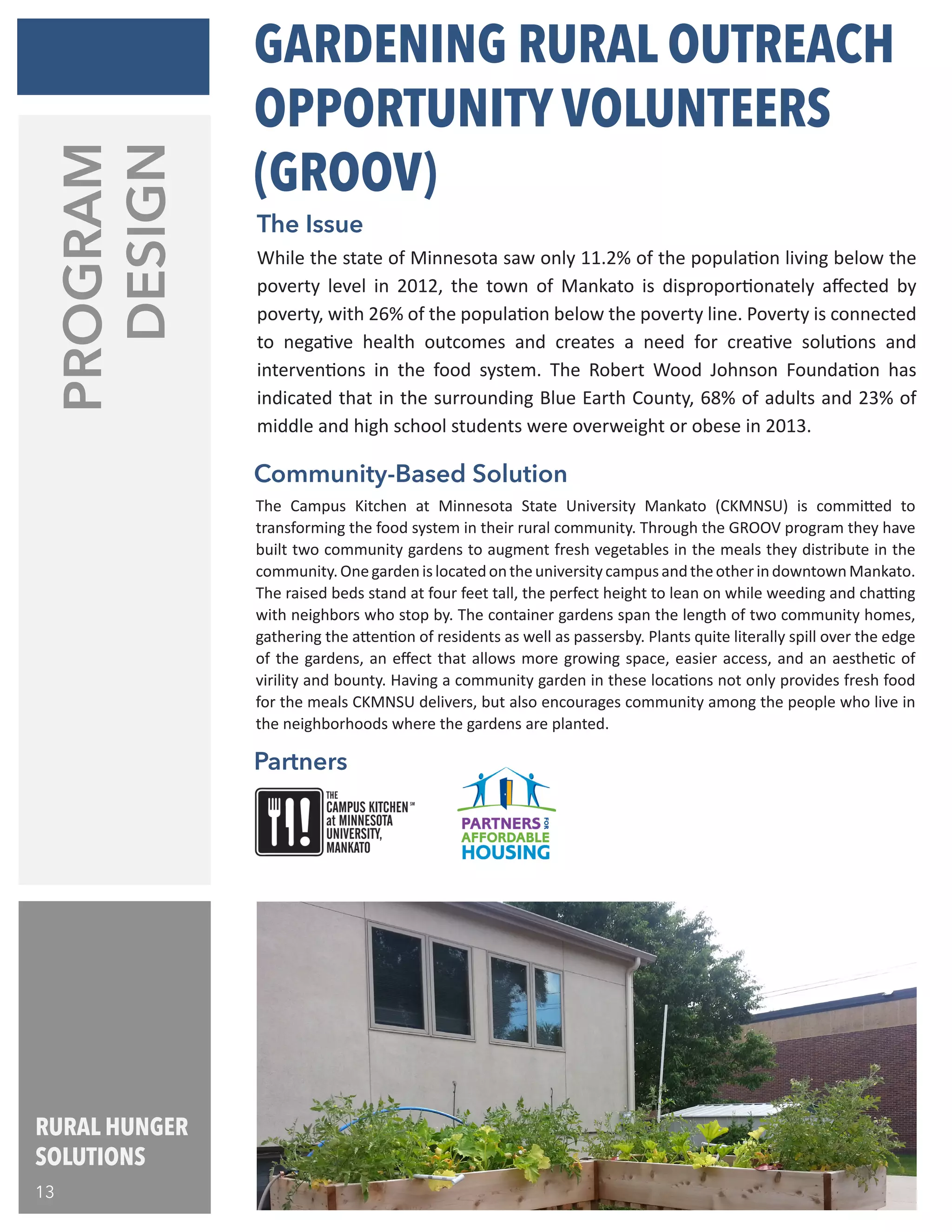 PROGRAM
DESIGN
Partners
Community-Based Solution
The Campus Kitchen at Minnesota State University Mankato (CKMNSU) is committed to
transforming the food system in their rural community. Through the GROOV program they have
built two community gardens to augment fresh vegetables in the meals they distribute in the
community.OnegardenislocatedontheuniversitycampusandtheotherindowntownMankato.
The raised beds stand at four feet tall, the perfect height to lean on while weeding and chatting
with neighbors who stop by. The container gardens span the length of two community homes,
gathering the attention of residents as well as passersby. Plants quite literally spill over the edge
of the gardens, an effect that allows more growing space, easier access, and an aesthetic of
virility and bounty. Having a community garden in these locations not only provides fresh food
for the meals CKMNSU delivers, but also encourages community among the people who live in
the neighborhoods where the gardens are planted.
While the state of Minnesota saw only 11.2% of the population living below the
poverty level in 2012, the town of Mankato is disproportionately affected by
poverty, with 26% of the population below the poverty line. Poverty is connected
to negative health outcomes and creates a need for creative solutions and
interventions in the food system. The Robert Wood Johnson Foundation has
indicated that in the surrounding Blue Earth County, 68% of adults and 23% of
middle and high school students were overweight or obese in 2013.
The Issue
GARDENING RURAL OUTREACH
OPPORTUNITY VOLUNTEERS
(GROOV)
RURAL HUNGER
SOLUTIONS
13
 