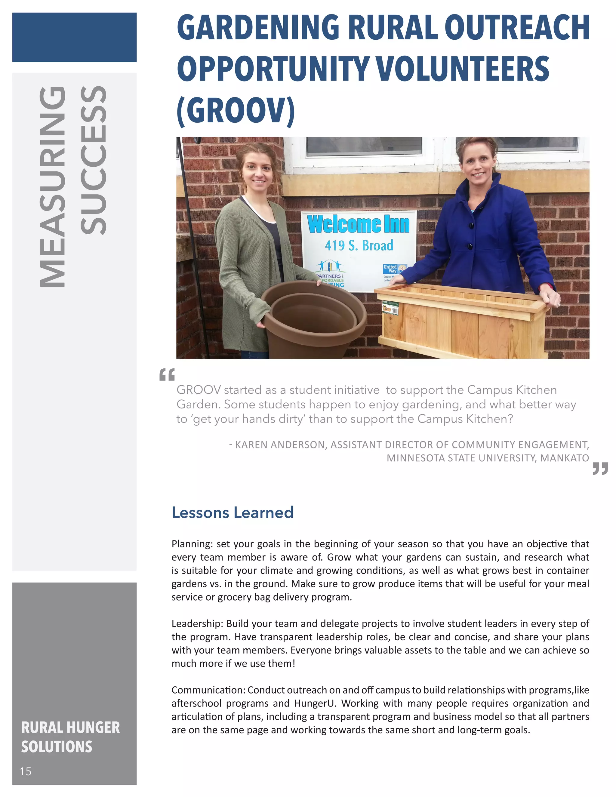 RURAL HUNGER
SOLUTIONS
MEASURING
SUCCESS
Planning: set your goals in the beginning of your season so that you have an objective that
every team member is aware of. Grow what your gardens can sustain, and research what
is suitable for your climate and growing conditions, as well as what grows best in container
gardens vs. in the ground. Make sure to grow produce items that will be useful for your meal
service or grocery bag delivery program.
Leadership: Build your team and delegate projects to involve student leaders in every step of
the program. Have transparent leadership roles, be clear and concise, and share your plans
with your team members. Everyone brings valuable assets to the table and we can achieve so
much more if we use them!
Communication: Conduct outreach on and off campus to build relationships with programs,like
afterschool programs and HungerU. Working with many people requires organization and
articulation of plans, including a transparent program and business model so that all partners
are on the same page and working towards the same short and long-term goals.
Lessons Learned
GROOV started as a student initiative to support the Campus Kitchen
Garden. Some students happen to enjoy gardening, and what better way
to ‘get your hands dirty’ than to support the Campus Kitchen?
	 - KAREN ANDERSON, ASSISTANT DIRECTOR OF COMMUNITY ENGAGEMENT,
	 MINNESOTA STATE UNIVERSITY, MANKATO
GARDENING RURAL OUTREACH
OPPORTUNITY VOLUNTEERS
(GROOV)
“
“
15
 