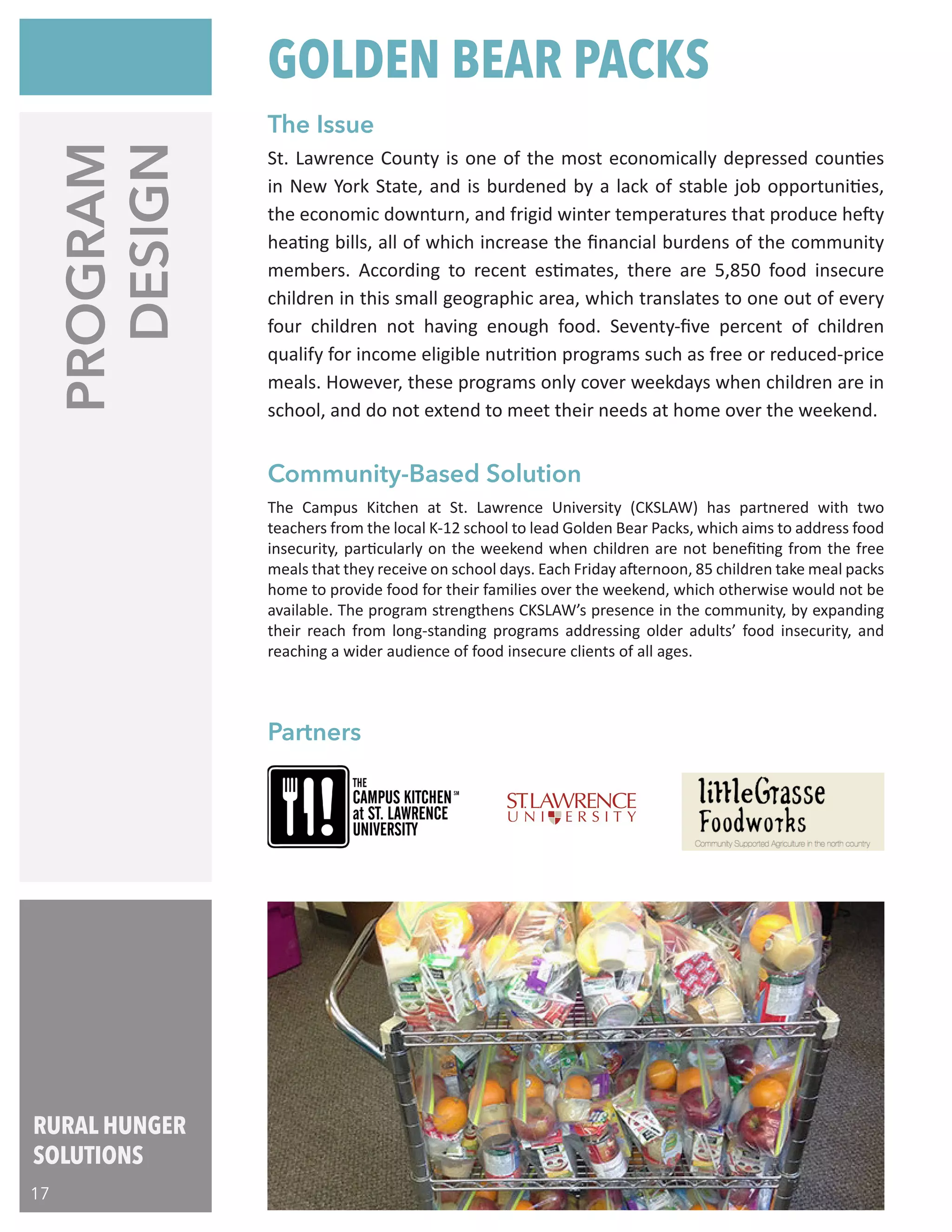 RURAL HUNGER
SOLUTIONS
17
PROGRAM
DESIGN
The Campus Kitchen at St. Lawrence University (CKSLAW) has partnered with two
teachers from the local K-12 school to lead Golden Bear Packs, which aims to address food
insecurity, particularly on the weekend when children are not benefiting from the free
meals that they receive on school days. Each Friday afternoon, 85 children take meal packs
home to provide food for their families over the weekend, which otherwise would not be
available. The program strengthens CKSLAW’s presence in the community, by expanding
their reach from long-standing programs addressing older adults’ food insecurity, and
reaching a wider audience of food insecure clients of all ages.
St. Lawrence County is one of the most economically depressed counties
in New York State, and is burdened by a lack of stable job opportunities,
the economic downturn, and frigid winter temperatures that produce hefty
heating bills, all of which increase the financial burdens of the community
members. According to recent estimates, there are 5,850 food insecure
children in this small geographic area, which translates to one out of every
four children not having enough food. Seventy-five percent of children
qualify for income eligible nutrition programs such as free or reduced-price
meals. However, these programs only cover weekdays when children are in
school, and do not extend to meet their needs at home over the weekend.
Partners
Community-Based Solution
The Issue
GOLDEN BEAR PACKS
 