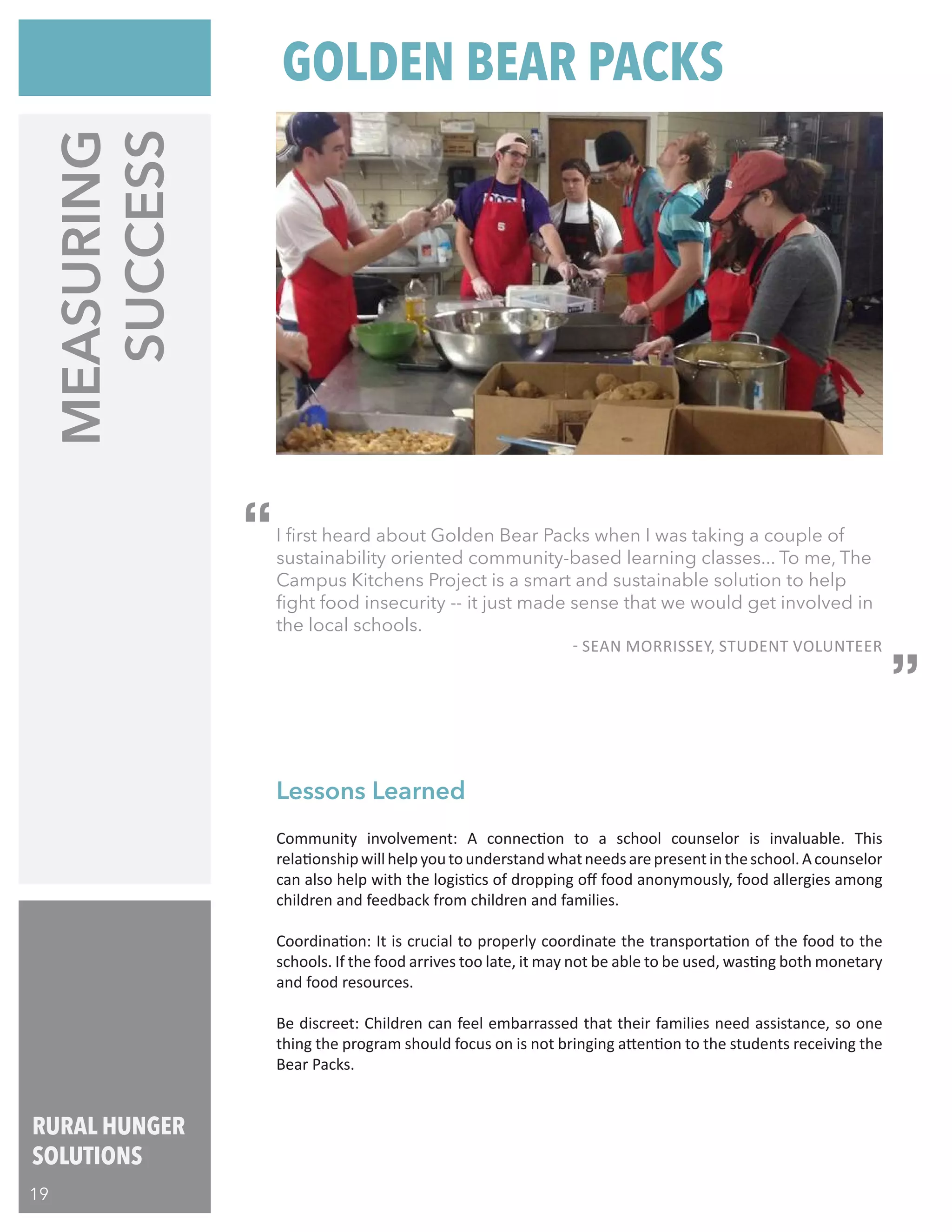 RURAL HUNGER
SOLUTIONS
19
I first heard about Golden Bear Packs when I was taking a couple of
sustainability oriented community-based learning classes... To me, The
Campus Kitchens Project is a smart and sustainable solution to help
fight food insecurity -- it just made sense that we would get involved in
the local schools.
- SEAN MORRISSEY, STUDENT VOLUNTEER
MEASURING
SUCCESS
Community involvement: A connection to a school counselor is invaluable. This
relationshipwillhelpyoutounderstandwhatneedsarepresentintheschool.Acounselor
can also help with the logistics of dropping off food anonymously, food allergies among
children and feedback from children and families.
Coordination: It is crucial to properly coordinate the transportation of the food to the
schools. If the food arrives too late, it may not be able to be used, wasting both monetary
and food resources.
Be discreet: Children can feel embarrassed that their families need assistance, so one
thing the program should focus on is not bringing attention to the students receiving the
Bear Packs.
Lessons Learned
GOLDEN BEAR PACKS
“
“
 