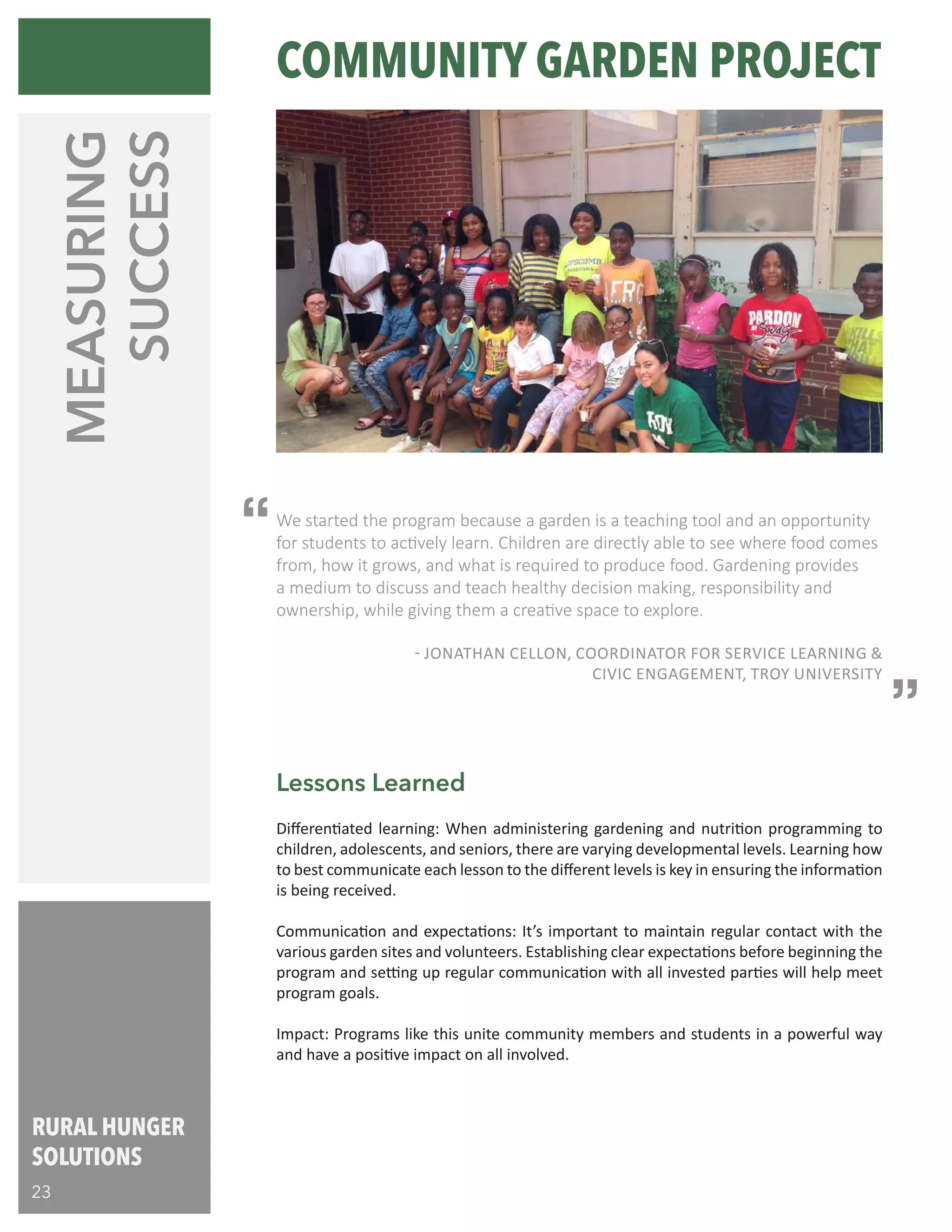 RURAL HUNGER
SOLUTIONS
23
We started the program because a garden is a teaching tool and an opportunity
for students to actively learn. Children are directly able to see where food comes
from, how it grows, and what is required to produce food. Gardening provides
a medium to discuss and teach healthy decision making, responsibility and
ownership, while giving them a creative space to explore. 	 			
					
		 - JONATHAN CELLON, COORDINATOR FOR SERVICE LEARNING &
CIVIC ENGAGEMENT, TROY UNIVERSITY
MEASURING
SUCCESS
Differentiated learning: When administering gardening and nutrition programming to
children, adolescents, and seniors, there are varying developmental levels. Learning how
to best communicate each lesson to the different levels is key in ensuring the information
is being received.
Communication and expectations: It’s important to maintain regular contact with the
various garden sites and volunteers. Establishing clear expectations before beginning the
program and setting up regular communication with all invested parties will help meet
program goals.
Impact: Programs like this unite community members and students in a powerful way
and have a positive impact on all involved.
Lessons Learned
“
“
COMMUNITY GARDEN PROJECT
 