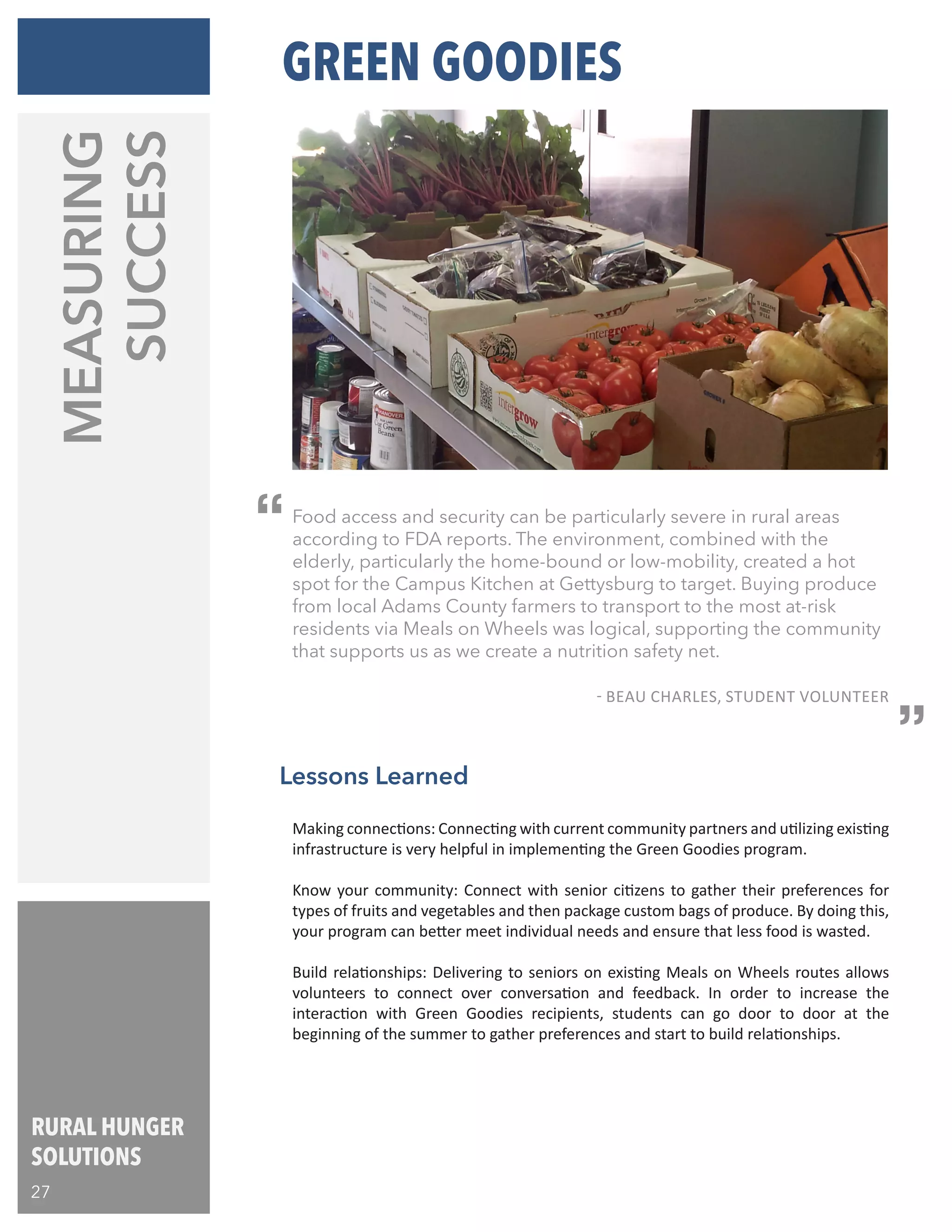 RURAL HUNGER
SOLUTIONS
27
Lessons Learned
Food access and security can be particularly severe in rural areas
according to FDA reports. The environment, combined with the
elderly, particularly the home-bound or low-mobility, created a hot
spot for the Campus Kitchen at Gettysburg to target. Buying produce
from local Adams County farmers to transport to the most at-risk
residents via Meals on Wheels was logical, supporting the community
that supports us as we create a nutrition safety net.
				
				 - BEAU CHARLES, STUDENT VOLUNTEER
“
“
MEASURING
SUCCESS
Making connections: Connecting with current community partners and utilizing existing
infrastructure is very helpful in implementing the Green Goodies program.
Know your community: Connect with senior citizens to gather their preferences for
types of fruits and vegetables and then package custom bags of produce. By doing this,
your program can better meet individual needs and ensure that less food is wasted.
Build relationships: Delivering to seniors on existing Meals on Wheels routes allows
volunteers to connect over conversation and feedback. In order to increase the
interaction with Green Goodies recipients, students can go door to door at the
beginning of the summer to gather preferences and start to build relationships.
GREEN GOODIES
 