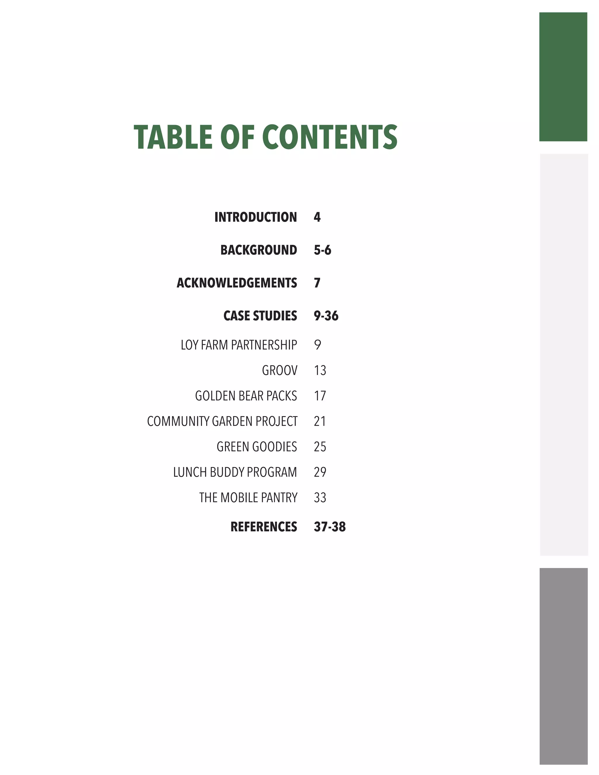 TABLE OF CONTENTS
“
INTRODUCTION
BACKGROUND
ACKNOWLEDGEMENTS
CASE STUDIES
LOY FARM PARTNERSHIP
GROOV
GOLDEN BEAR PACKS
COMMUNITY GARDEN PROJECT
GREEN GOODIES
LUNCH BUDDY PROGRAM
THE MOBILE PANTRY
REFERENCES	
4
5-6
7
9-36
9
13
17
21
25
29
33
37-38	
 