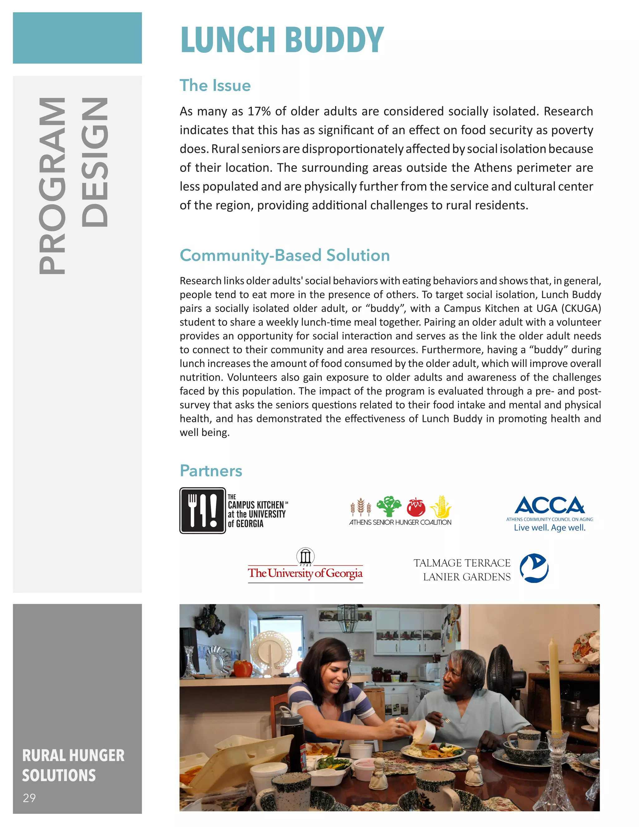 RURAL HUNGER
SOLUTIONS
29
PROGRAM
DESIGN
Researchlinksolderadults'socialbehaviorswitheatingbehaviorsandshowsthat,ingeneral,
people tend to eat more in the presence of others. To target social isolation, Lunch Buddy
pairs a socially isolated older adult, or “buddy”, with a Campus Kitchen at UGA (CKUGA)
student to share a weekly lunch-time meal together. Pairing an older adult with a volunteer
provides an opportunity for social interaction and serves as the link the older adult needs
to connect to their community and area resources. Furthermore, having a “buddy” during
lunch increases the amount of food consumed by the older adult, which will improve overall
nutrition. Volunteers also gain exposure to older adults and awareness of the challenges
faced by this population. The impact of the program is evaluated through a pre- and post-
survey that asks the seniors questions related to their food intake and mental and physical
health, and has demonstrated the effectiveness of Lunch Buddy in promoting health and
well being.
As many as 17% of older adults are considered socially isolated. Research
indicates that this has as significant of an effect on food security as poverty
does.Ruralseniorsaredisproportionatelyaffectedbysocialisolationbecause
of their location. The surrounding areas outside the Athens perimeter are
less populated and are physically further from the service and cultural center
of the region, providing additional challenges to rural residents.
THE
CAMPUS KITCHEN
at the UNIVERSITY
of GEORGIA
SM
Partners
Community-Based Solution
The Issue
LUNCH BUDDY
 