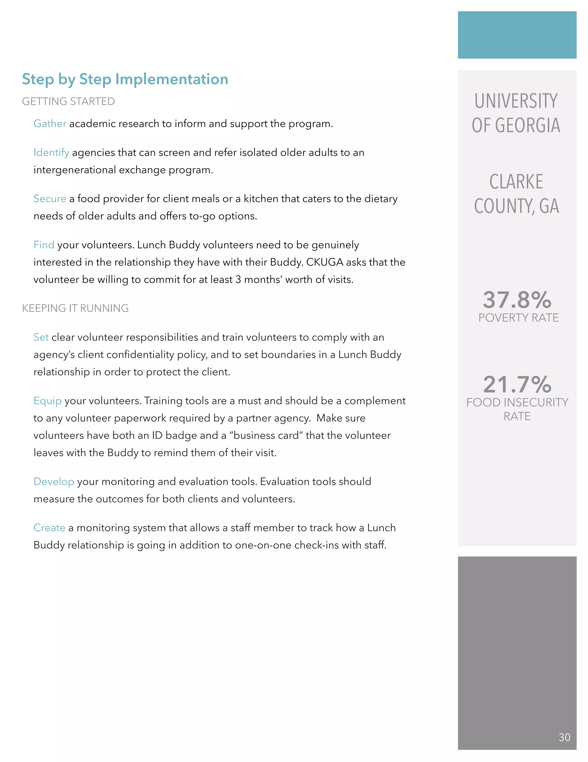 GETTING STARTED
Gather academic research to inform and support the program.
Identify agencies that can screen and refer isolated older adults to an
intergenerational exchange program.
Secure a food provider for client meals or a kitchen that caters to the dietary
needs of older adults and offers to-go options.
Find your volunteers. Lunch Buddy volunteers need to be genuinely
interested in the relationship they have with their Buddy. CKUGA asks that the
volunteer be willing to commit for at least 3 months’ worth of visits.
KEEPING IT RUNNING
Set clear volunteer responsibilities and train volunteers to comply with an
agency’s client confidentiality policy, and to set boundaries in a Lunch Buddy
relationship in order to protect the client.
Equip your volunteers. Training tools are a must and should be a complement
to any volunteer paperwork required by a partner agency. Make sure
volunteers have both an ID badge and a “business card” that the volunteer
leaves with the Buddy to remind them of their visit.
Develop your monitoring and evaluation tools. Evaluation tools should
measure the outcomes for both clients and volunteers.
Create a monitoring system that allows a staff member to track how a Lunch
Buddy relationship is going in addition to one-on-one check-ins with staff.
21.7%
FOOD INSECURITY
RATE
37.8%
POVERTY RATE
UNIVERSITY
OF GEORGIA
CLARKE
COUNTY, GA
Step by Step Implementation
30
 