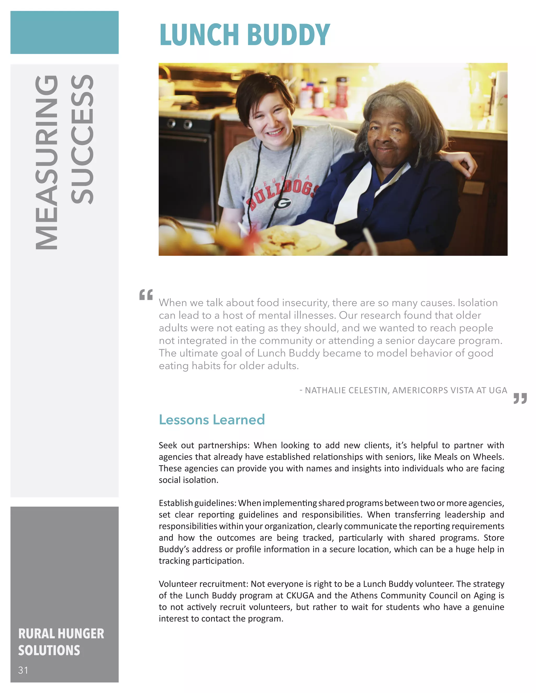 When we talk about food insecurity, there are so many causes. Isolation
can lead to a host of mental illnesses. Our research found that older
adults were not eating as they should, and we wanted to reach people
not integrated in the community or attending a senior daycare program.
The ultimate goal of Lunch Buddy became to model behavior of good
eating habits for older adults.
								
	 - NATHALIE CELESTIN, AMERICORPS VISTA AT UGA
MEASURING
SUCCESS
Seek out partnerships: When looking to add new clients, it’s helpful to partner with
agencies that already have established relationships with seniors, like Meals on Wheels.
These agencies can provide you with names and insights into individuals who are facing
social isolation.
Establishguidelines:Whenimplementingsharedprogramsbetweentwoormoreagencies,
set clear reporting guidelines and responsibilities. When transferring leadership and
responsibilities within your organization, clearly communicate the reporting requirements
and how the outcomes are being tracked, particularly with shared programs. Store
Buddy’s address or profile information in a secure location, which can be a huge help in
tracking participation.
Volunteer recruitment: Not everyone is right to be a Lunch Buddy volunteer. The strategy
of the Lunch Buddy program at CKUGA and the Athens Community Council on Aging is
to not actively recruit volunteers, but rather to wait for students who have a genuine
interest to contact the program.
Lessons Learned
LUNCH BUDDY
“
“
RURAL HUNGER
SOLUTIONS
31
 