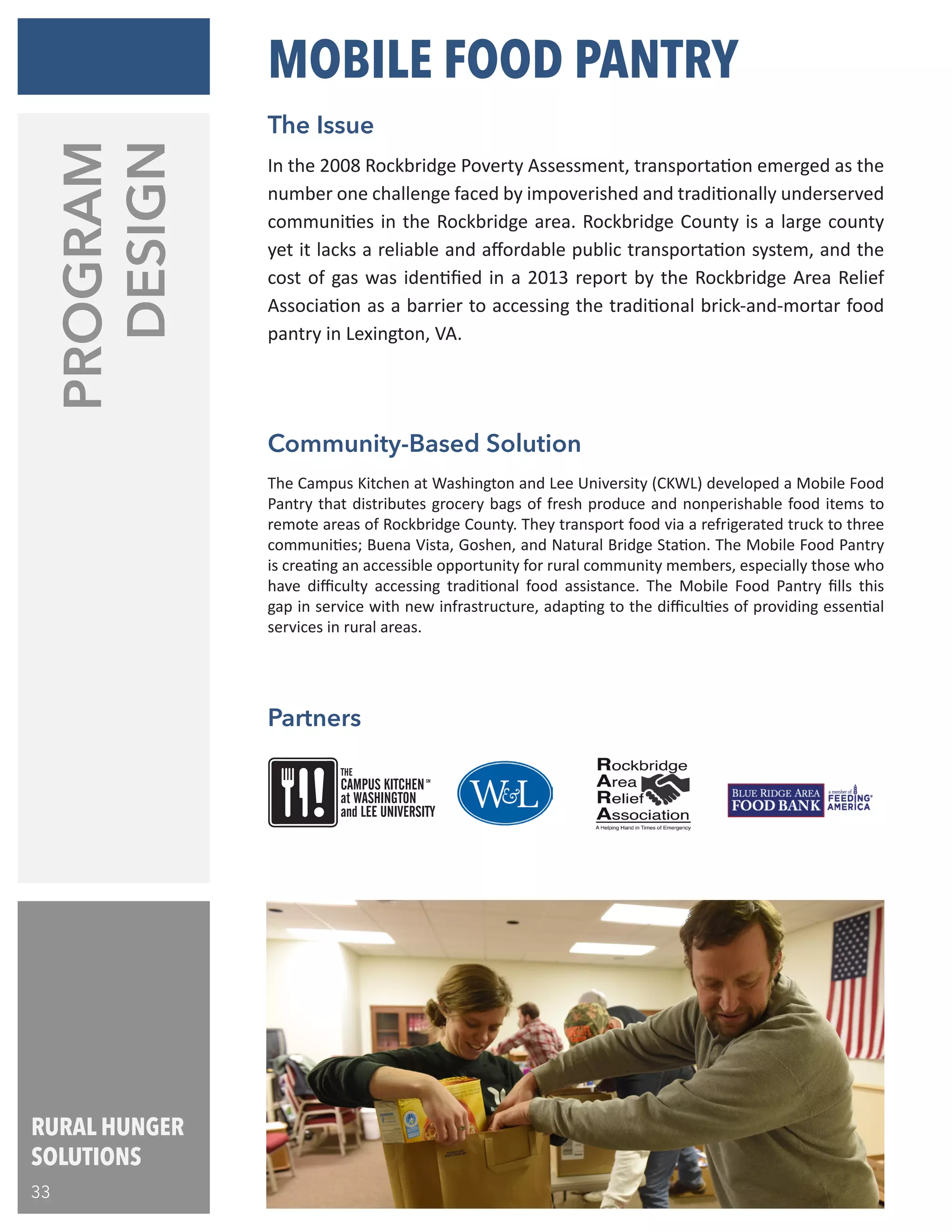 RURAL HUNGER
SOLUTIONS
33
The Campus Kitchen at Washington and Lee University (CKWL) developed a Mobile Food
Pantry that distributes grocery bags of fresh produce and nonperishable food items to
remote areas of Rockbridge County. They transport food via a refrigerated truck to three
communities; Buena Vista, Goshen, and Natural Bridge Station. The Mobile Food Pantry
is creating an accessible opportunity for rural community members, especially those who
have difficulty accessing traditional food assistance. The Mobile Food Pantry fills this
gap in service with new infrastructure, adapting to the difficulties of providing essential
services in rural areas.
In the 2008 Rockbridge Poverty Assessment, transportation emerged as the
number one challenge faced by impoverished and traditionally underserved
communities in the Rockbridge area. Rockbridge County is a large county
yet it lacks a reliable and affordable public transportation system, and the
cost of gas was identified in a 2013 report by the Rockbridge Area Relief
Association as a barrier to accessing the traditional brick-and-mortar food
pantry in Lexington, VA.
Community-Based Solution
MOBILE FOOD PANTRY
The Issue
THE
CAMPUS KITCHEN
at WASHINGTON
SM
and LEE UNIVERSITY
PROGRAM
DESIGN
Partners
 