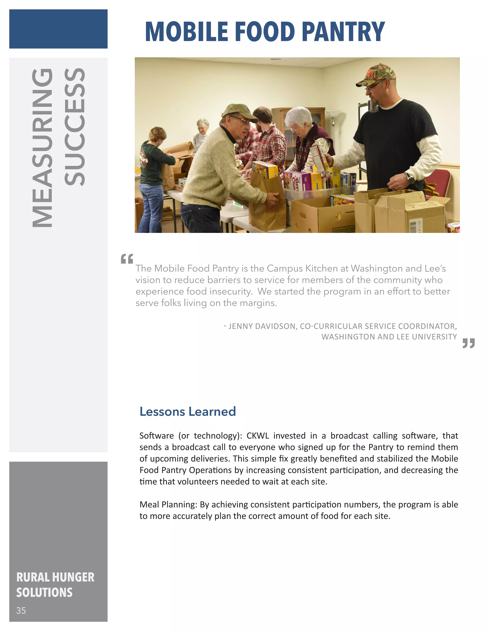 RURAL HUNGER
SOLUTIONS
35
Lessons Learned
Software (or technology): CKWL invested in a broadcast calling software, that
sends a broadcast call to everyone who signed up for the Pantry to remind them
of upcoming deliveries. This simple fix greatly benefited and stabilized the Mobile
Food Pantry Operations by increasing consistent participation, and decreasing the
time that volunteers needed to wait at each site.
Meal Planning: By achieving consistent participation numbers, the program is able
to more accurately plan the correct amount of food for each site.
MOBILE FOOD PANTRY
The Mobile Food Pantry is the Campus Kitchen at Washington and Lee’s
vision to reduce barriers to service for members of the community who
experience food insecurity. We started the program in an effort to better
serve folks living on the margins.
											
	 - JENNY DAVIDSON, CO-CURRICULAR SERVICE COORDINATOR,
WASHINGTON AND LEE UNIVERSITY
“
“
MEASURING
SUCCESS
 