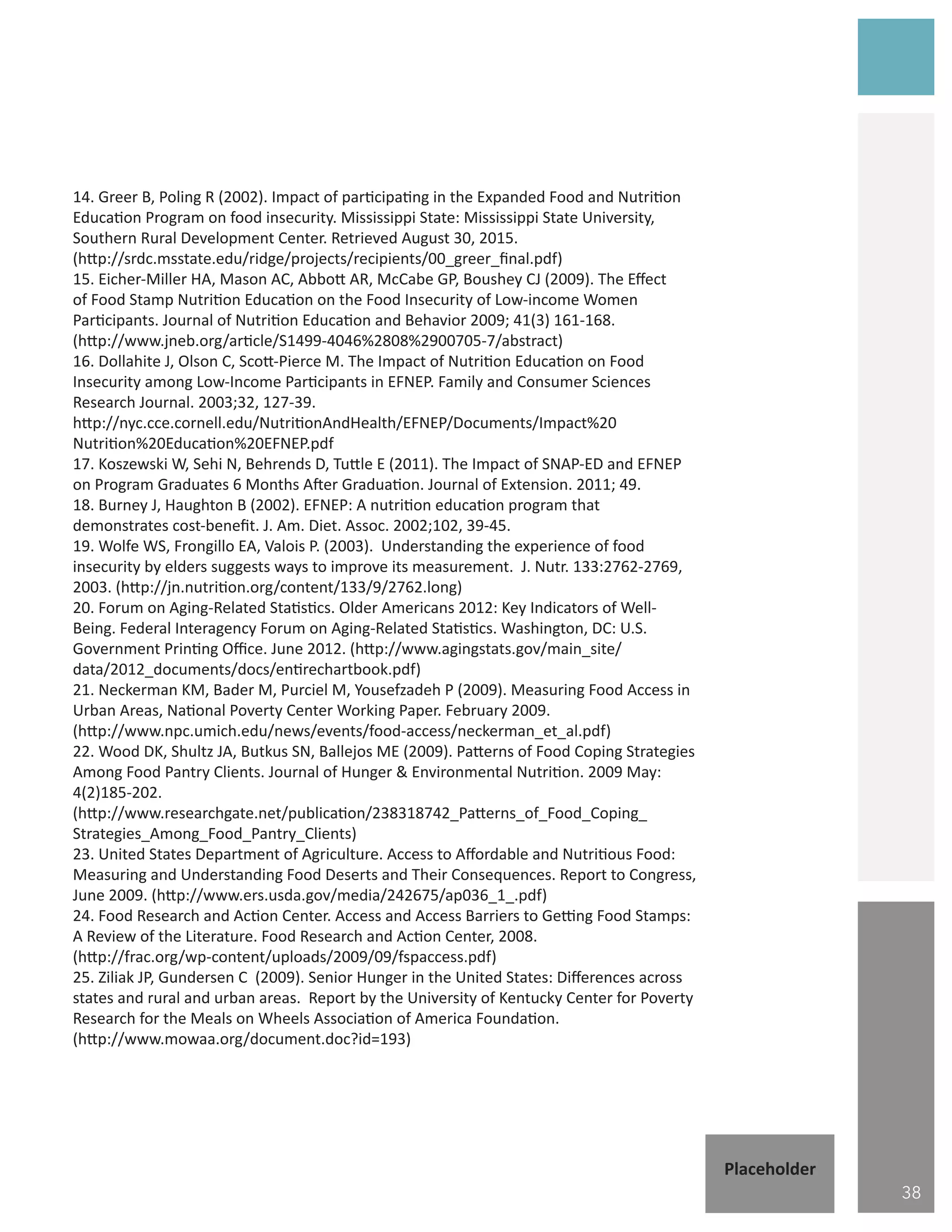 14. Greer B, Poling R (2002). Impact of participating in the Expanded Food and Nutrition
Education Program on food insecurity. Mississippi State: Mississippi State University,
Southern Rural Development Center. Retrieved August 30, 2015.
(http://srdc.msstate.edu/ridge/projects/recipients/00_greer_final.pdf)
15. Eicher-Miller HA, Mason AC, Abbott AR, McCabe GP, Boushey CJ (2009). The Effect
of Food Stamp Nutrition Education on the Food Insecurity of Low-income Women
Participants. Journal of Nutrition Education and Behavior 2009; 41(3) 161-168.
(http://www.jneb.org/article/S1499-4046%2808%2900705-7/abstract)
16. Dollahite J, Olson C, Scott-Pierce M. The Impact of Nutrition Education on Food
Insecurity among Low-Income Participants in EFNEP. Family and Consumer Sciences
Research Journal. 2003;32, 127-39.
http://nyc.cce.cornell.edu/NutritionAndHealth/EFNEP/Documents/Impact%20
Nutrition%20Education%20EFNEP.pdf
17. Koszewski W, Sehi N, Behrends D, Tuttle E (2011). The Impact of SNAP-ED and EFNEP
on Program Graduates 6 Months After Graduation. Journal of Extension. 2011; 49.
18. Burney J, Haughton B (2002). EFNEP: A nutrition education program that
demonstrates cost-benefit. J. Am. Diet. Assoc. 2002;102, 39-45.
19. Wolfe WS, Frongillo EA, Valois P. (2003). Understanding the experience of food
insecurity by elders suggests ways to improve its measurement. J. Nutr. 133:2762-2769,
2003. (http://jn.nutrition.org/content/133/9/2762.long)
20. Forum on Aging-Related Statistics. Older Americans 2012: Key Indicators of Well-
Being. Federal Interagency Forum on Aging-Related Statistics. Washington, DC: U.S.
Government Printing Office. June 2012. (http://www.agingstats.gov/main_site/
data/2012_documents/docs/entirechartbook.pdf)
21. Neckerman KM, Bader M, Purciel M, Yousefzadeh P (2009). Measuring Food Access in
Urban Areas, National Poverty Center Working Paper. February 2009.
(http://www.npc.umich.edu/news/events/food-access/neckerman_et_al.pdf)
22. Wood DK, Shultz JA, Butkus SN, Ballejos ME (2009). Patterns of Food Coping Strategies
Among Food Pantry Clients. Journal of Hunger & Environmental Nutrition. 2009 May:
4(2)185-202.
(http://www.researchgate.net/publication/238318742_Patterns_of_Food_Coping_
Strategies_Among_Food_Pantry_Clients)
23. United States Department of Agriculture. Access to Affordable and Nutritious Food:
Measuring and Understanding Food Deserts and Their Consequences. Report to Congress,
June 2009. (http://www.ers.usda.gov/media/242675/ap036_1_.pdf)
24. Food Research and Action Center. Access and Access Barriers to Getting Food Stamps:
A Review of the Literature. Food Research and Action Center, 2008.
(http://frac.org/wp-content/uploads/2009/09/fspaccess.pdf)
25. Ziliak JP, Gundersen C (2009). Senior Hunger in the United States: Differences across
states and rural and urban areas. Report by the University of Kentucky Center for Poverty
Research for the Meals on Wheels Association of America Foundation.
(http://www.mowaa.org/document.doc?id=193)
38
Placeholder
 