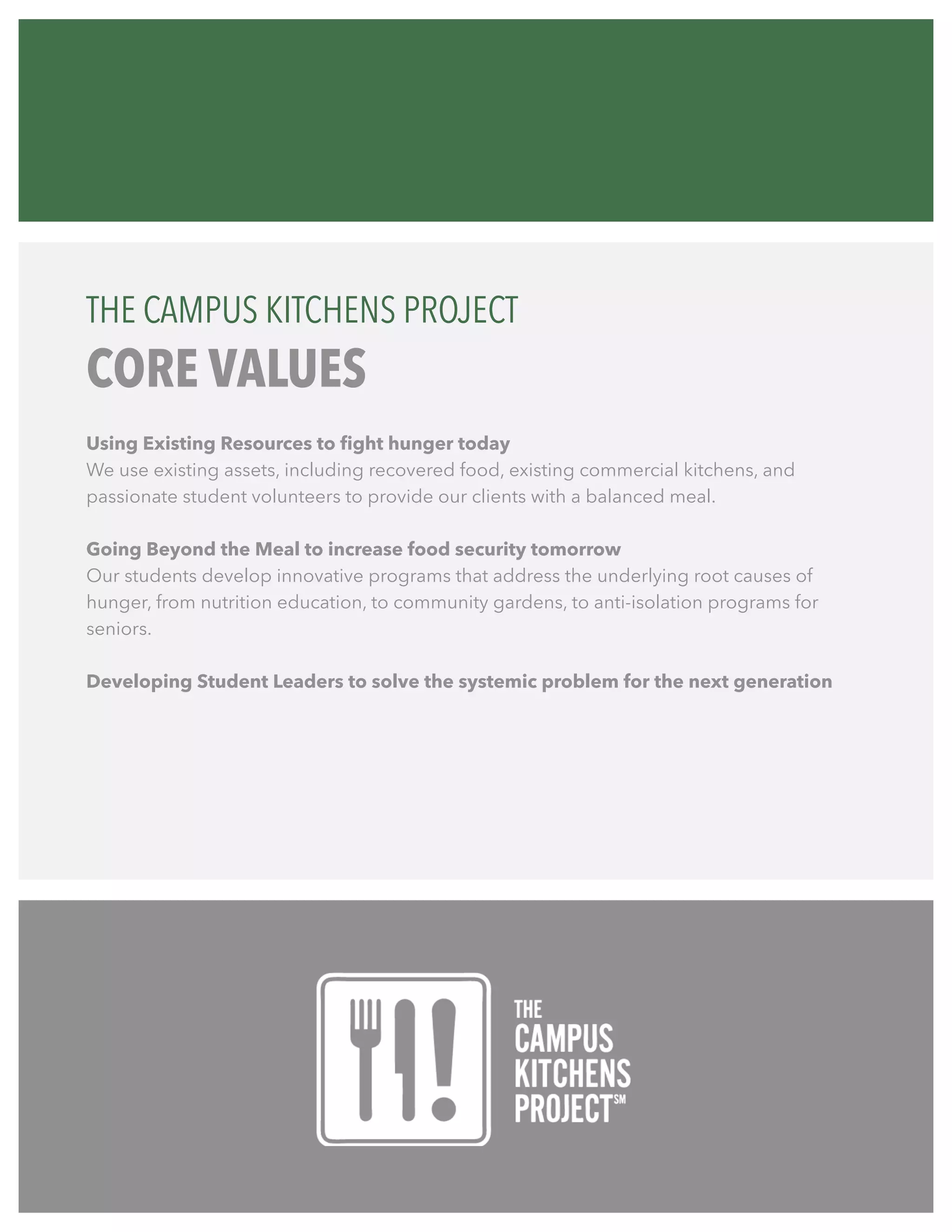 Using Existing Resources to fight hunger today
We use existing assets, including recovered food, existing commercial kitchens, and
passionate student volunteers to provide our clients with a balanced meal.
Going Beyond the Meal to increase food security tomorrow
Our students develop innovative programs that address the underlying root causes of
hunger, from nutrition education, to community gardens, to anti-isolation programs for
seniors.
Developing Student Leaders to solve the systemic problem for the next generation
THE CAMPUS KITCHENS PROJECT
CORE VALUES
 