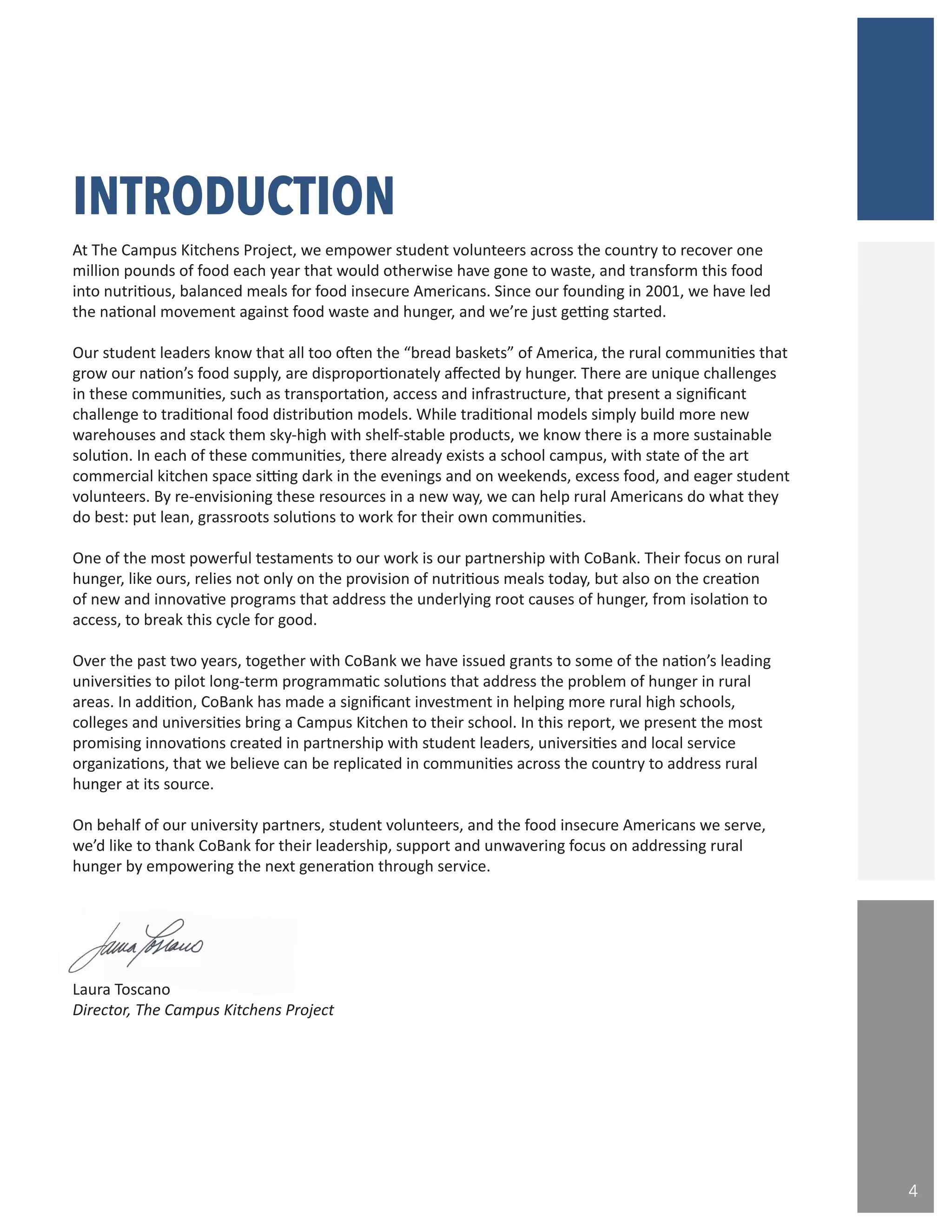 “
INTRODUCTION
At The Campus Kitchens Project, we empower student volunteers across the country to recover one
million pounds of food each year that would otherwise have gone to waste, and transform this food
into nutritious, balanced meals for food insecure Americans. Since our founding in 2001, we have led
the national movement against food waste and hunger, and we’re just getting started.
Our student leaders know that all too often the “bread baskets” of America, the rural communities that
grow our nation’s food supply, are disproportionately affected by hunger. There are unique challenges
in these communities, such as transportation, access and infrastructure, that present a significant
challenge to traditional food distribution models. While traditional models simply build more new
warehouses and stack them sky-high with shelf-stable products, we know there is a more sustainable
solution. In each of these communities, there already exists a school campus, with state of the art
commercial kitchen space sitting dark in the evenings and on weekends, excess food, and eager student
volunteers. By re-envisioning these resources in a new way, we can help rural Americans do what they
do best: put lean, grassroots solutions to work for their own communities.
One of the most powerful testaments to our work is our partnership with CoBank. Their focus on rural
hunger, like ours, relies not only on the provision of nutritious meals today, but also on the creation
of new and innovative programs that address the underlying root causes of hunger, from isolation to
access, to break this cycle for good.
Over the past two years, together with CoBank we have issued grants to some of the nation’s leading
universities to pilot long-term programmatic solutions that address the problem of hunger in rural
areas. In addition, CoBank has made a significant investment in helping more rural high schools,
colleges and universities bring a Campus Kitchen to their school. In this report, we present the most
promising innovations created in partnership with student leaders, universities and local service
organizations, that we believe can be replicated in communities across the country to address rural
hunger at its source.
On behalf of our university partners, student volunteers, and the food insecure Americans we serve,
we’d like to thank CoBank for their leadership, support and unwavering focus on addressing rural
hunger by empowering the next generation through service.
Laura Toscano
Director, The Campus Kitchens Project
4
 