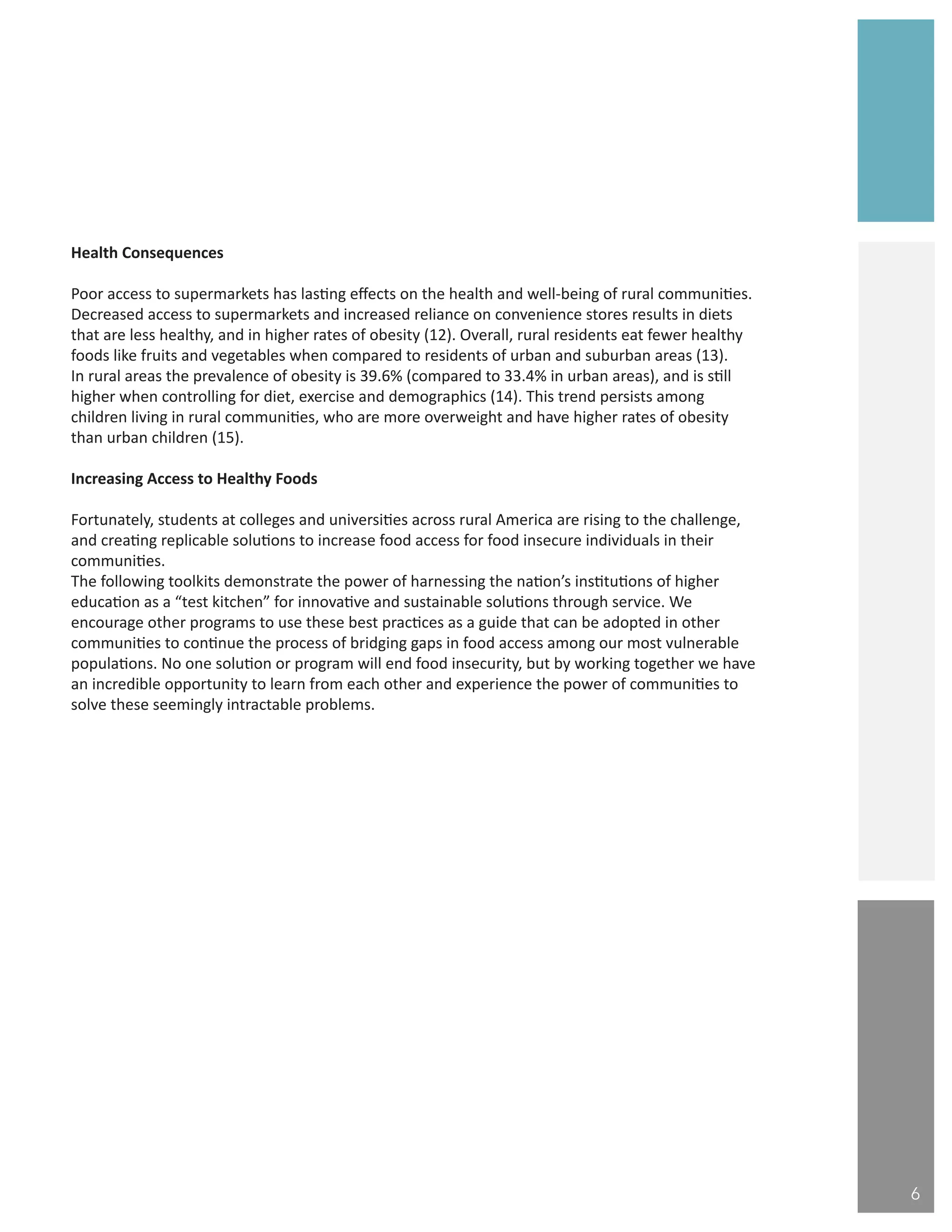 “
Health Consequences
Poor access to supermarkets has lasting effects on the health and well-being of rural communities.
Decreased access to supermarkets and increased reliance on convenience stores results in diets
that are less healthy, and in higher rates of obesity (12). Overall, rural residents eat fewer healthy
foods like fruits and vegetables when compared to residents of urban and suburban areas (13).
In rural areas the prevalence of obesity is 39.6% (compared to 33.4% in urban areas), and is still
higher when controlling for diet, exercise and demographics (14). This trend persists among
children living in rural communities, who are more overweight and have higher rates of obesity
than urban children (15).
Increasing Access to Healthy Foods
Fortunately, students at colleges and universities across rural America are rising to the challenge,
and creating replicable solutions to increase food access for food insecure individuals in their
communities.
The following toolkits demonstrate the power of harnessing the nation’s institutions of higher
education as a “test kitchen” for innovative and sustainable solutions through service. We
encourage other programs to use these best practices as a guide that can be adopted in other
communities to continue the process of bridging gaps in food access among our most vulnerable
populations. No one solution or program will end food insecurity, but by working together we have
an incredible opportunity to learn from each other and experience the power of communities to
solve these seemingly intractable problems.
6
 