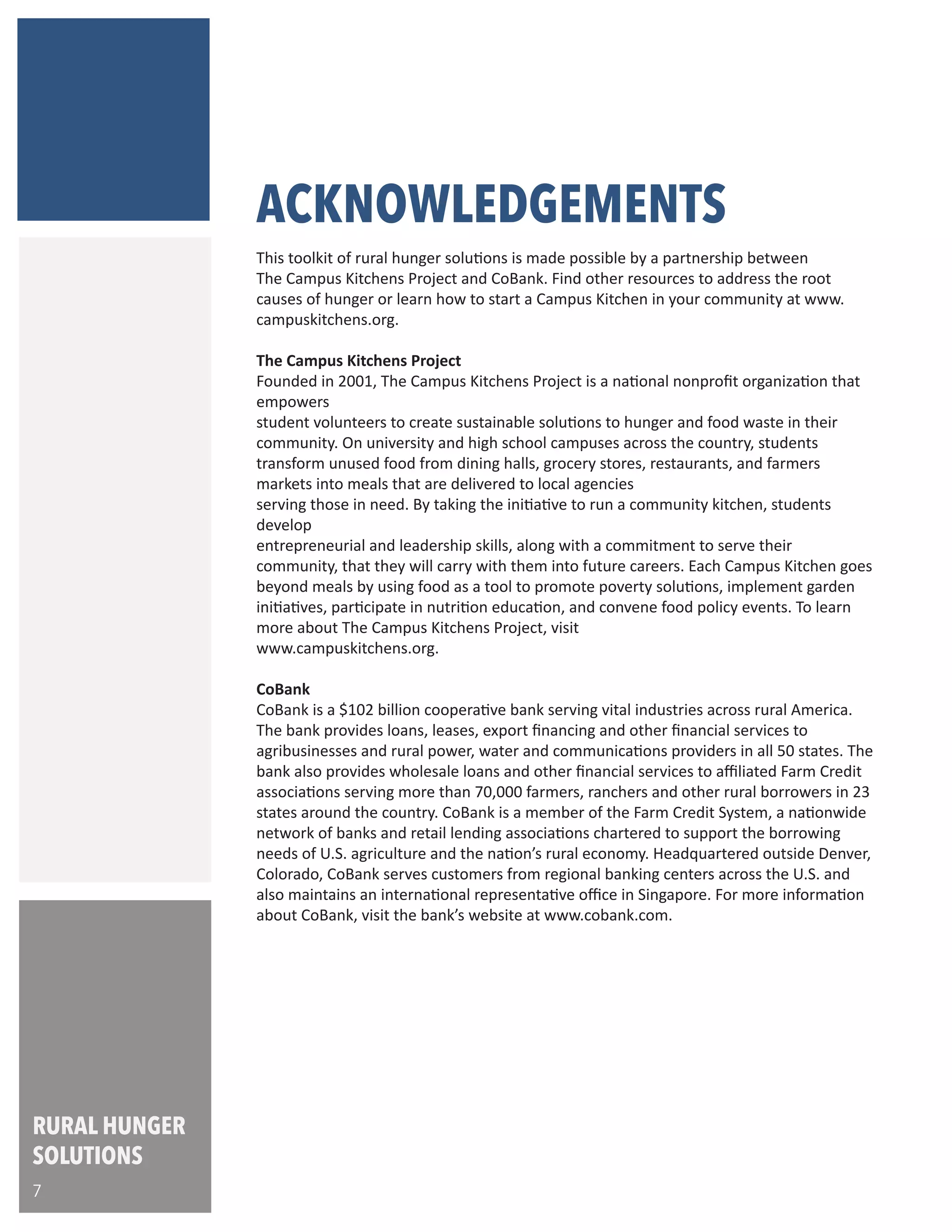 ACKNOWLEDGEMENTS
This toolkit of rural hunger solutions is made possible by a partnership between
The Campus Kitchens Project and CoBank. Find other resources to address the root
causes of hunger or learn how to start a Campus Kitchen in your community at www.
campuskitchens.org.
The Campus Kitchens Project
Founded in 2001, The Campus Kitchens Project is a national nonprofit organization that
empowers student volunteers to create sustainable solutions to hunger and food waste
in their community. On university and high school campuses across the country, students
transform unused food from dining halls, grocery stores, restaurants, and farmers
markets into meals that are delivered to local agencies serving those in need. By taking
the initiative to run a community kitchen, students develop entrepreneurial and
leadership skills, along with a commitment to serve their community, that they will carry
with them into future careers. Each Campus Kitchen goes beyond meals by using food as
a tool to promote poverty solutions, implement garden initiatives, participate in
nutrition education, and convene food policy events. To learn more about The Campus
Kitchens Project, visit www.campuskitchens.org.
CoBank
CoBank is a $126 billion cooperative bank serving vital industries across rural America.
The bank provides loans, leases, export financing and other financial services to
agribusinesses and rural power, water and communications providers in all 50 states.
The bank also provides wholesale loans and other financial services to affiliated Farm
Credit associations serving farmers, ranchers and other rural borrowers in 23 states
around the country.
CoBank is a member of the Farm Credit System, a nationwide network of banks and
retail lending associations chartered to support the borrowing needs of U.S. agriculture,
rural infrastructure and rural communities. Headquartered outside Denver, Colorado,
CoBank serves customers from regional banking centers across the U.S. and also
maintains an international representative office in Singapore.
For more information about CoBank, visit the bank's web site at www.cobank.com.
RURAL HUNGER
SOLUTIONS
7
 