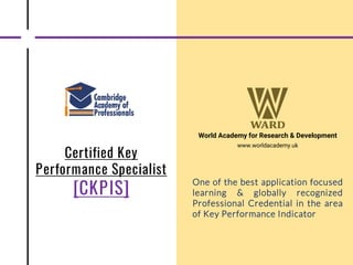 Certified Key
Performance Specialist
[CKPIS]
World Academy for Research & Development
www.worldacademy.uk
One of the best application focused
learning & globally recognized
Professional Credential in the area
of Key Performance Indicator
 