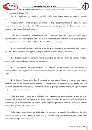 RESPONSABILIDADE DIVIL
CONTEÚDO DA INTERNET: http://www.jusinfocus.com.br/2014/03/7-periodo-resumo-da-materia-de.html
Compilação: João Paulo Melo
927 em diante do Código Civil.
Art. 927. Aquele que, por ato ilícito (arts. 186 e 187), causar dano a outrem, fica obrigado a repará-
lo.
Parágrafo único. Haverá obrigação de reparar o dano, independentemente de culpa, nos casos
especificados em lei, ou quando a atividade normalmente desenvolvida pelo autor do dano implicar, por sua
natureza, risco para os direitos de outrem.
OBS: Para a matéria de responsabilidade civil, é importante frisar que o foco do estudo será a
responsabilidade civil extracontratual, uma vez que a responsabilidade contratual (assim como requisitos,
consequências, etc.) já foi estudada no Direito Civil IV (Direito Contratual).
4. Responsabilidade subjetiva e objetiva: Outra forma de classificar a responsabilidade civil é através
da culpa. Assim, conforme esse requisito, a responsabilidade pode ser objetiva ou subjetiva.
4.1. Responsabilidade civil subjetiva: existe a necessidade da culpa da pessoa, que atingiu o resultado
por ter agido com negligência, imperícia ou imprudência.
4.1.2. Pressupostos da responsabilidade civil subjetiva: os pressupostos que caracterizam a
responsabilidade civil subjetiva são a conduta humana antijurídica, a culpa lato sensu, o nexo causal e o
dano.
4.1.3. Conduta humana antijurídica: É necessário ser uma conduta humana podendo ser uma conduta
positiva (ação) ou uma conduta negativa (omissão). A conduta deve ser antijurídica, o que significa dizer que
ela deve contrariar um dever jurídico, ocasionando ofensa ao princípio neminem leadere, ou seja, a ninguém
é dado o direito de lesar a outrem.
Culpa lato sensu: A culpa não é definida e nem conceituada na legislação pátria. A regra geral do
Código Civil Brasileiro para caracterizar o ato ilícito, contida no artigo 186, estabelece que este somente se
materializará se o comportamento for culposo. Neste artigo está presente a culpa lato sensu, que abrande
tanto a dolo quanto a culpa stricto sensu.
Culpa stricto sensu: decorre da inobservância de um dever de cuidado. Nessa hipótese, não há a
intenção de provocar o dano. O que o agente quer é a conduta e não o resultado alcançado. Os elementos
causadores da culpa stricto sensu são:
 