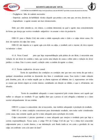RESPONSABILIDADE DIVIL
CONTEÚDO DA INTERNET: http://www.jusinfocus.com.br/2014/03/7-periodo-resumo-da-materia-de.html
Compilação: João Paulo Melo
- Negligência: falta de cuidado necessário.
- Imperícia: ausência de habilidade técnica daquele que pratica o ato, mas que, em tese, deveria ter.
- Imprudência: o agente assume um risco desnecessário.
Dolo: por dolo entende-se, em síntese, a conduta intencional, na qual o agente atua conscientemente
de forma que deseja que ocorra o resultado antijurídico ou assume o risco de produzi-lo.
OBS 01: para o Direito Civil, não existe a nítida separação entre o dolo e a culpa stricto sensu. Os
dois são espécies de culpa lato sensu.
OBS 02: não importa se o agente agiu com dolo ou culpa, o resultado será o mesmo: ele deve reparar
ou indenizar o dano.
4.1.4. Nexo Causal: para que haja responsabilização pela prática do ato ilícito, é necessária uma
violação de um dever de conduta e mais, que ocorra uma relação de causa e efeito entre a violação do dever
jurídico e o dano. Este é o nexo causal: a relação entre a conduta do agente e o dano.
4.1.5. Teorias explicativas do nexo causal:
· Teoria da equivalência das condições ou condição sine qua non: essa teoria diz que toda e
qualquer circunstância envolvida no desenrolar dos fatos é considerada causa. Essa teoria é muito criticada
pela doutrina, pois, ela se traduz naquilo que se chama regressus ad infinitum, isto é, regressarmos em todas
as causas que deram origem ao evento danoso, caminhando em direção ao infinito, o que é, obviamente, um
absurdo.
· Teoria da causalidade adequada: a causa responsável pelo evento danoso será aquela que
melhor se adequar ao resultado. O que significa dizer que a pessoa só será obrigada a indenizar se o dano
ocorrer adequadamente de sua conduta.
OBS 01: a causa é o antecedente não só necessário, mas também adequando à produção do resultado.
OBS 02: se várias condições concorrerem para determinado resultado, nem todas serão consideradas
como causa, mas somente aquela que for a mais adequada para a produção do evento.
Culpa concorrente: é preciso questionar a causa adequada que ensejou o resultado para que haja a
correta responsabilização. Nessa seara, o artigo 954 do Código Civil diz que “se a vítima tiver concorrido
culposamente para o evento danoso, a sua indenização será fixada tendo-se em conta a gravidade de sua
culpa em confronto com a do autor do dano”.
 
