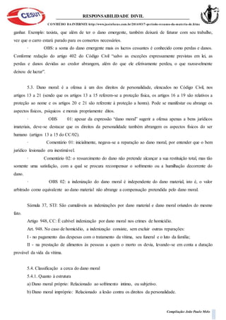 RESPONSABILIDADE DIVIL
CONTEÚDO DA INTERNET: http://www.jusinfocus.com.br/2014/03/7-periodo-resumo-da-materia-de.html
Compilação: João Paulo Melo
ganhar. Exemplo: taxista, que além de ter o dano emergente, também deixará de faturar com seu trabalho,
vez que o carro estará parado para os consertos necessários.
· OBS: a soma do dano emergente mais os lucros cessantes é conhecido como perdas e danos.
Conforme redação do artigo 402 do Código Civil “salvo as exceções expressamente previstas em lei, as
perdas e danos devidas ao credor abrangem, além do que ele efetivamente perdeu, o que razoavelmente
deixou de lucrar”.
5.3. Dano moral: é a ofensa à um dos direitos de personalidade, elencados no Código Civil, nos
artigos 13 a 21 (sendo que os artigos 13 a 15 referem-se a proteção física, os artigos 16 a 19 são relativos a
proteção ao nome e os artigos 20 e 21 são referente à proteção a honra). Pode se manifestar ou abrange os
aspectos físicos, psíquicos e morais propriamente ditos.
· OBS 01: apesar da expressão “dano moral” sugerir a ofensa apenas a bens jurídicos
imateriais, deve-se destacar que os direitos da personalidade também abrangem os aspectos físicos do ser
humano (artigos 13 a 15 do CC/02).
· Comentário 01: inicialmente, negava-se a reparação ao dano moral, por entender que o bem
jurídico lesionado era inestimável.
· Comentário 02: o ressarcimento do dano não pretende alcançar a sua restituição total, mas tão
somente uma satisfação, com a qual se procura recompensar o sofrimento ou a humilhação decorrente do
dano.
· OBS 02: a indenização do dano moral é independente do dano material, isto é, o valor
arbitrado como equivalente ao dano material não abrange a compensação pretendida pelo dano moral.
Súmula 37, STJ: São cumuláveis as indenizações por dano material e dano moral oriundos do mesmo
fato.
Artigo 948, CC: É cabível indenização por dano moral nos crimes de homicídio.
Art. 948. No caso de homicídio, a indenização consiste, sem excluir outras reparações:
I - no pagamento das despesas com o tratamento da vítima, seu funeral e o luto da família;
II - na prestação de alimentos às pessoas a quem o morto os devia, levando-se em conta a duração
provável da vida da vítima.
5.4. Classificação a cerca do dano moral
5.4.1. Quanto à estrutura
a) Dano moral próprio: Relacionado ao sofrimento intimo, ou subjetivo.
b) Dano moral impróprio: Relacionado a lesão contra os direitos da personalidade.
 