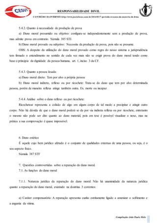RESPONSABILIDADE DIVIL
CONTEÚDO DA INTERNET: http://www.jusinfocus.com.br/2014/03/7-periodo-resumo-da-materia-de.html
Compilação: João Paulo Melo
5.4.2. Quanto à necessidade de produção de prova
a) Dano moral presumido ou objetivo: configura-se independentemente sem a produção de prova,
mas admite prova em contrario. Súmula 385 STJ.
b) Dano moral provado ou subjetivo: Necessita da produção de prova, pois não se presume.
OBS: A despeito da utilização do dano moral provado como regra do nosso sistema a jurisprudência
tem firmado o entendimento no sentido de cada vez mais não se exigir prova do dano moral tendo como
base o principio da dignidade da pessoa humana, art. 1, inciso 3 da CF.
5.4.3. Quanto a pessoa lesada:
a) Dano moral direto: Tem por alvo a própria pessoa
b) Dano moral indireto, reflexo ou por ricochete: Trata-se do dano que tem por alvo determinada
pessoa, porém de maneira reflexa atinge também outra. Ex. morte ou incapaz
5.4.4. Análise sobre o dano reflexo ou por ricochete:
Ricochetear representa a colisão de algo em algum corpo de tal modo a precipitar e atingir outro
corpo. Não há dúvida de que o dano moral poderá se da por via indireta reflexa ou por ricochete, entretanto
o mesmo não pode ser dito quanto ao dano material, pois em tese é possível visualizar o nexo, mas na
prática a sua comprovação é quase impossível.
6. Dano estético
É aquele cujo bem jurídico afetado é o conjunto de qualidades externas de uma pessoa, ou seja, é o
seu aspecto físico.
Súmula 387 STF
7. Questões controvertidas sobre a reparação do dano moral.
7.1. As funções do dano moral
7.1.1. Natureza jurídica da reparação do dano moral: Não há unanimidade da natureza jurídica
quanto a reparação do dano moral, existindo na doutrina 3 correntes:
a) Caráter compensatório: A reparação apresenta cunho estritamente ligado a amenizar o sofrimento e
a angustia da vitima.
 