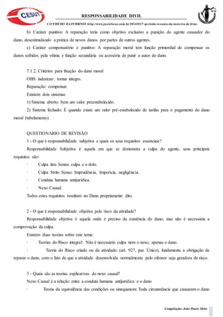 RESPONSABILIDADE DIVIL
CONTEÚDO DA INTERNET: http://www.jusinfocus.com.br/2014/03/7-periodo-resumo-da-materia-de.html
Compilação: João Paulo Melo
b) Caráter punitivo: A reparação teria como objetivo exclusivo a punição do agente causador do
dano, desestimulando a prática de novos danos por partes de outros agentes.
c) Caráter compensatório e punitivo: A reparação moral tem função primordial de compensar os
danos sofridos pela vítima e função secundária ou acessória de punir o autor do dano.
7.1.2. Critérios para fixação do dano moral
OBS: indenizar: tornar integro.
Reparação: compensar.
Existem dois sistemas
1) Sistema aberto: Sem um valor preestabelecido.
2) Sistema fechado: É quando existe um valor pré-estabelecido de tarifas para o pagamento do dano
moral (tabelamento)
QUESTIONARIO DE REVISÃO
1 - O que é responsabilidade subjetiva e quais os seus requisitos essenciais?
Responsabilidade Subjetiva é aquela em que se demonstra a culpa do agente, seus principais
requisitos são:
· Culpa latu Sensu: culpa e o dolo.
· Culpa Strito Senso: Imprudência, Imperícia, negligência.
· Conduta humana antijurídica.
· Nexo Causal.
Todos estes requisitos resultam no Dano propriamente dito.
2 - O que é responsabilidade objetiva pelo risco da atividade?
Responsabilidade objetiva é aquela onde é preciso da existência do dano, mas não é necessária a
comprovação da culpa.
Existem duas teorias sobre este tema:
· Teorias do Risco integral: Não é necessário culpa nem o nexo, apenas o dano.
· Teoria do Risco criado ou da atividade: (art. 927, par. Único), fundamenta a obrigação de
reparar o dano, com o fato de que a atividade desenvolvida normalmente pelo ofensor seja geradora de risco.
3 - Quais são as teorias explicativas do nexo causal?
Nexo Causal é a relação entre a conduta humana antijurídica e o dano
· Teoria da equivalência das condições ou sinequanom: Toda circunstância que causaram o dano
 
