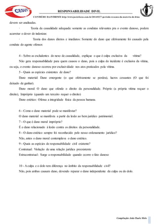 RESPONSABILIDADE DIVIL
CONTEÚDO DA INTERNET: http://www.jusinfocus.com.br/2014/03/7-periodo-resumo-da-materia-de.html
Compilação: João Paulo Melo
devem ser analisadas.
· Teoria da causalidade adequada: somente as condutas relevantes pra o evento danoso, podem
acarretar o dever de indenizar.
· Teoria dos danos diretos e imediatos: Somente do dano que efetivamente foi causado pela
conduta do agente ofensor.
4 - Sobre as excludentes do nexo de causalidade, explique o que é culpa exclusiva da vítima?
Não gera responsabilidade para quem causou o dano, pois a culpa do incidente é exclusiva da vítima,
ou seja, o evento danoso ocorreu por exclusividade nos atos praticados pela vítima.
5 - Quais as espécies existentes de dano?
Dano material: Dano emergente (o que efetivamente se perdeu), lucros cessantes (O que foi
deixado de ganhar).
Dano moral: O dano que ofende o direito da personalidade. Próprio (a própria vitima requer o
direito), Impróprio (quando um terceiro requer o direito)
Dano estético: Ofensa a integridade física da pessoa humana.
6 - Como o dano material pode se manifestar?
O dano material se manifesta a partir da lesão ao bem jurídico patrimonial.
7 - O que é dano moral impróprio?
É o dano relacionado à lesão contra os direitos da personalidade.
8 - O dano estético sempre foi reconhecido pelo nosso ordenamento jurídico?
Não, antes o dano moral contemplava o dano estético.
9 - Quais as espécies de responsabilidade civil existente?
Contratual: Violação de uma relação jurídica preexistente
Extracontratual: Surge a responsabilidade quando ocorre o fato danoso
10 - A culpa e o dolo tem diferença no âmbito da responsabilidade civil?
Não, pois ambas causam dano, devendo reparar o dano independente da culpa ou do dolo.
 
