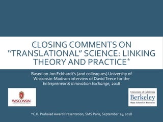 CLOSING COMMENTS ON
“TRANSLATIONAL” SCIENCE: LINKING
THEORY AND PRACTICE*
Based on Jon Eckhardt’s (and colleagues) University of
Wisconsin-Madison interview of DavidTeece for the
Entrepreneur & Innovation Exchange, 2018
*C.K. Prahalad Award Presentation, SMS Paris, September 24, 2018
 