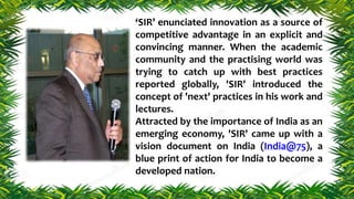 ‘SIR’ enunciated innovation as a source of
competitive advantage in an explicit and
convincing manner. When the academic
community and the practising world was
trying to catch up with best practices
reported globally, 'SIR' introduced the
concept of 'next' practices in his work and
lectures.
Attracted by the importance of India as an
emerging economy, 'SIR' came up with a
vision document on India (India@75), a
blue print of action for India to become a
developed nation.
 