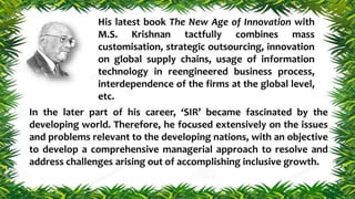 In the later part of his career, ‘SIR’ became fascinated by the
developing world. Therefore, he focused extensively on the issues
and problems relevant to the developing nations, with an objective
to develop a comprehensive managerial approach to resolve and
address challenges arising out of accomplishing inclusive growth.
His latest book The New Age of Innovation with
M.S. Krishnan tactfully combines mass
customisation, strategic outsourcing, innovation
on global supply chains, usage of information
technology in reengineered business process,
interdependence of the firms at the global level,
etc.
 
