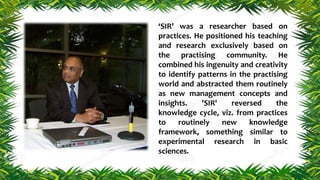 ‘SIR’ was a researcher based on
practices. He positioned his teaching
and research exclusively based on
the practising community. He
combined his ingenuity and creativity
to identify patterns in the practising
world and abstracted them routinely
as new management concepts and
insights. 'SIR' reversed the
knowledge cycle, viz. from practices
to routinely new knowledge
framework, something similar to
experimental research in basic
sciences.
 