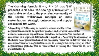 The charming formula N = 1, R = G* that 'SIR'
produced in his book 'The New Age of Innovation' is
a palatable version to the practising community of
the several well-known concepts on mass
customisation, strategic outsourcing and supply
chain in the flat world.
*According to 'SIR', every customer is unique and therefore
organisations need to design their product and services to meet the
expectations and/or aspirations of individual customers. The number of
customers in a segment defined as N is equal to 1. According to discussion in
the book, no organisation has all the necessary resources to deliver value to a
customer. Therefore, organisations need to leverage the competency of other
organisations globally. This is represented by saying the resources (R) are
global (G) R = G.
 