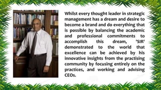 Whilst every thought leader in strategic
management has a dream and desire to
become a brand and do everything that
is possible by balancing the academic
and professional commitments to
accomplish this dream, 'SIR'
demonstrated to the world that
excellence can be achieved by his
innovative insights from the practising
community by focusing entirely on the
practices, and working and advising
CEOs.
 