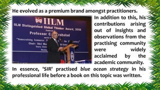 In addition to this, his
contributions arising
out of insights and
observations from the
practising community
were widely
acclaimed by the
academic community.
In essence, 'SIR' practised blue ocean strategy in his
professional life before a book on this topic was written.
He evolved as a premium brand amongst practitioners.
 