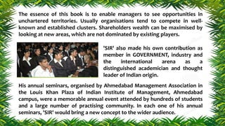 The essence of this book is to enable managers to see opportunities in
unchartered territories. Usually organisations tend to compete in well-
known and established clusters. Shareholders wealth can be maximised by
looking at new areas, which are not dominated by existing players.
'SIR' also made his own contribution as
member in GOVERNMENT, industry and
the international arena as a
distinguished academician and thought
leader of Indian origin.
His annual seminars, organised by Ahmedabad Management Association in
the Louis Khan Plaza of Indian Institute of Management, Ahmedabad
campus, were a memorable annual event attended by hundreds of students
and a large number of practising community. In each one of his annual
seminars, 'SIR' would bring a new concept to the wider audience.
 