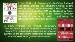 In their 1994 book, Competing for the Future, Prahalad
and Hamel analyzed how established market leaders
tend to lose ground to innovative upstarts. The book
famously showcased how IBM was blindsided by Apple,
failing to see the future of the personal computer
because it was too focused on maintaining its
leadership in the mainframe business.
In 2004, Prahalad and Venkat Ramaswamy
published The Future of Competition—advancing the
notion of “co-creation” and envisioning a world where
businesses and consumers collaborated in designing
products and services for greater customization.
 