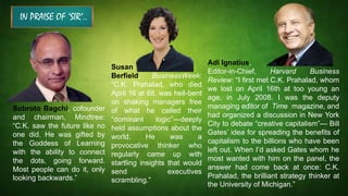 IN PRAISE OF ‘SIR’..
Subroto Bagchi, cofounder
and chairman, Mindtree:
“C.K. saw the future like no
one did. He was gifted by
the Goddess of Learning
with the ability to connect
the dots, going forward.
Most people can do it, only
looking backwards.”
Adi Ignatius,
Editor-in-Chief, Harvard Business
Review: “I first met C.K. Prahalad, whom
we lost on April 16th at too young an
age, in July 2008. I was the deputy
managing editor of Time magazine, and
had organized a discussion in New York
City to debate “creative capitalism”— Bill
Gates’ idea for spreading the benefits of
capitalism to the billions who have been
left out. When I’d asked Gates whom he
most wanted with him on the panel, the
answer had come back at once: C.K.
Prahalad, the brilliant strategy thinker at
the University of Michigan.”
Susan
Berfield, BusinessWeek:
“C.K. Prahalad, who died
April 16 at 68, was hell-bent
on shaking managers free
of what he called their
“dominant logic”—deeply
held assumptions about the
world. He was a
provocative thinker who
regularly came up with
startling insights that would
send executives
scrambling.”
 