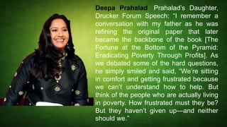 Deepa Prahalad, Prahalad’s Daughter,
Drucker Forum Speech: “I remember a
conversation with my father as he was
refining the original paper that later
became the backbone of the book [The
Fortune at the Bottom of the Pyramid:
Eradicating Poverty Through Profits]. As
we debated some of the hard questions,
he simply smiled and said, “We’re sitting
in comfort and getting frustrated because
we can’t understand how to help. But
think of the people who are actually living
in poverty. How frustrated must they be?
But they haven’t given up—and neither
should we.”
 