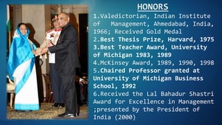 HONORS
1.Valedictorian, Indian Institute
of Management, Ahmedabad, India,
1966; Received Gold Medal
2.Best Thesis Prize, Harvard, 1975
3.Best Teacher Award, University
of Michigan 1983, 1989
4.McKinsey Award, 1989, 1990, 1998
5.Chaired Professor granted at
University of Michigan Business
School, 1992
6.Received the Lal Bahadur Shastri
Award for Excellence in Management
;presented by the President of
India (2000)
 